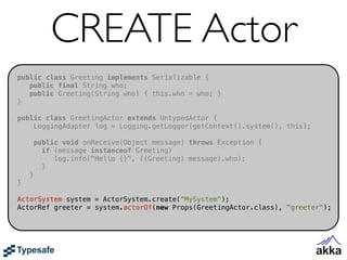 CREATE Actor
public class Greeting implements Serializable {
   public final String who;
   public Greeting(String who) { this.who = who; }
}

public class GreetingActor extends UntypedActor {
    LoggingAdapter log = Logging.getLogger(getContext().system(), this);

        public void onReceive(Object message) throws Exception {
          if (message instanceof Greeting)
             log.info("Hello {}", ((Greeting) message).who);
          }
    }
}

ActorSystem system = ActorSystem.create("MySystem");
ActorRef greeter = system.actorOf(new Props(GreetingActor.class), "greeter");
 