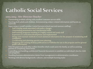2003-2004 - Site Director/Teacher
   Outstanding problem solving with excellent customer service skills.
   Teaching both adults and children, demonstrating subject-related information and hands-on
    materials.
   Supervising 2-13 staff member (varied between school year and summer staffing)
      Staff training needs associated with policy changes
      Outstanding presentation and interpersonal skills
      Staff training programs resulting in a highly trained and ready staff
      Experience in curriculum development and implemented
      Design and maintain methods to track statistical information for the purpose of monitoring staff
         compliance.
      Coordinating and planning special event planning.
      Designing and creating desktop publications in Publisher for use in the program and for general
         public information.
   Title XX paperwork and other welfare benefits which could assist the family, as well as assisting
    parents in completing these forms.
   Controlling and handling confidential financial documents to establish an individual’s fees for child
    care programs.
   Handling business administration duties from management to administrative coordinator.
   Working with diverse backgrounds, cultures, and multiple learning styles
 