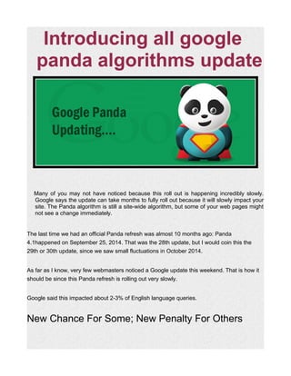 Introducing all google
panda algorithms update
Many of you may not have noticed because this roll out is happening incredibly slowly.
Google says the update can take months to fully roll out because it will slowly impact your
site. The Panda algorithm is still a site-wide algorithm, but some of your web pages might
not see a change immediately.
The last time we had an official Panda refresh was almost 10 months ago: Panda
4.1happened on September 25, 2014. That was the 28th update, but I would coin this the
29th or 30th update, since we saw small fluctuations in October 2014.
As far as I know, very few webmasters noticed a Google update this weekend. That is how it
should be since this Panda refresh is rolling out very slowly.
Google said this impacted about 2-3% of English language queries.
New Chance For Some; New Penalty For Others
 
