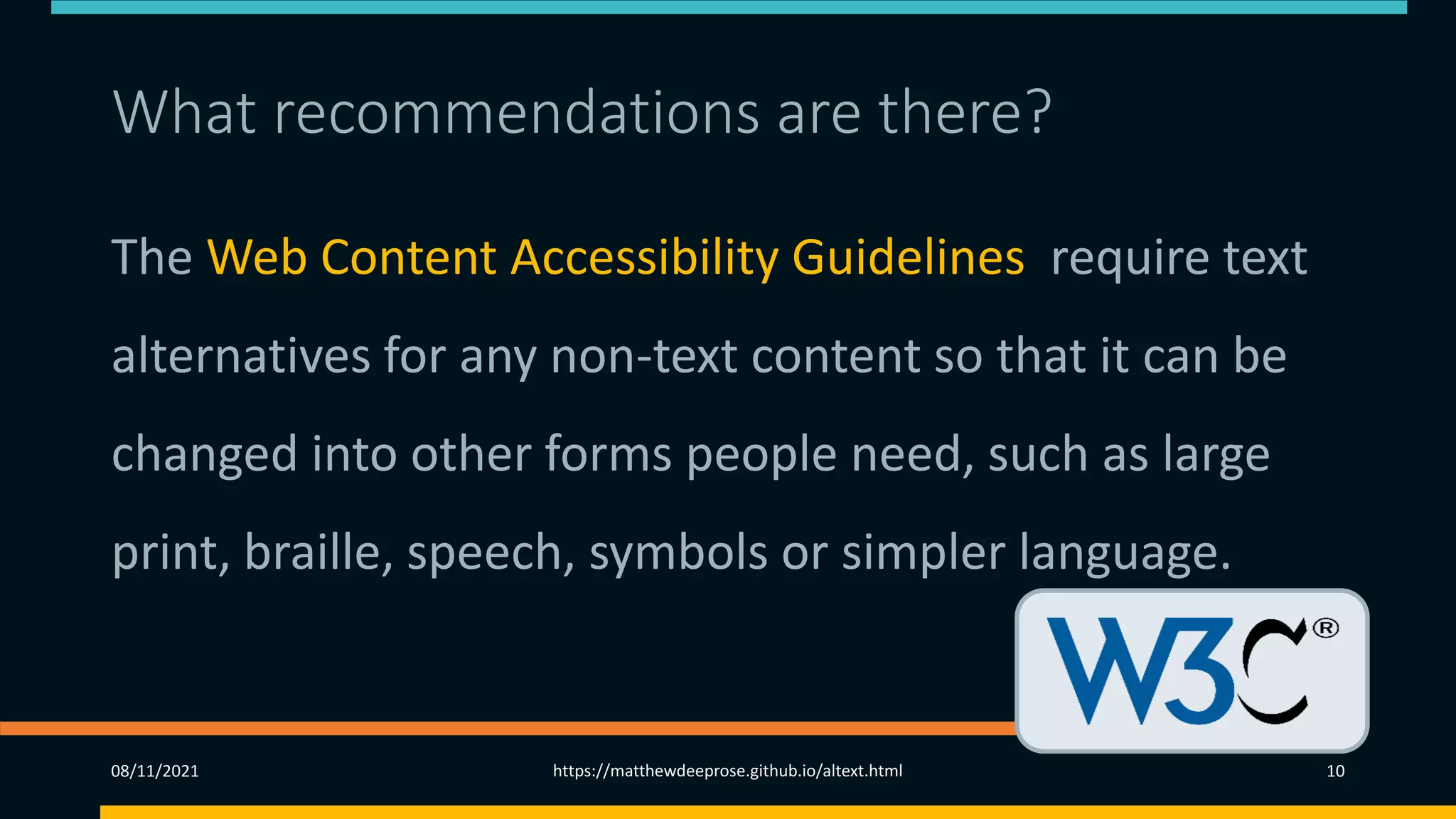 What recommendations are there?
The Web Content Accessibility Guidelines require text
alternatives for any non-text content so that it can be
changed into other forms people need, such as large
print, braille, speech, symbols or simpler language.
08/11/2021 https://matthewdeeprose.github.io/altext.html 10
 