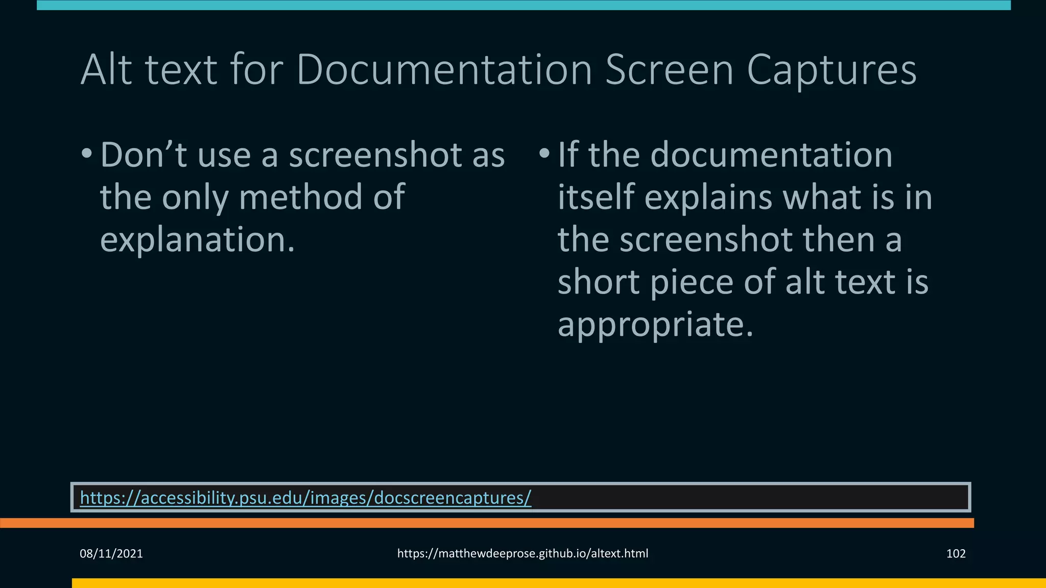 Alt text for Documentation Screen Captures
• Don’t use a screenshot as
the only method of
explanation.
•If the documentation
itself explains what is in
the screenshot then a
short piece of alt text is
appropriate.
08/11/2021 https://matthewdeeprose.github.io/altext.html 102
https://accessibility.psu.edu/images/docscreencaptures/
 