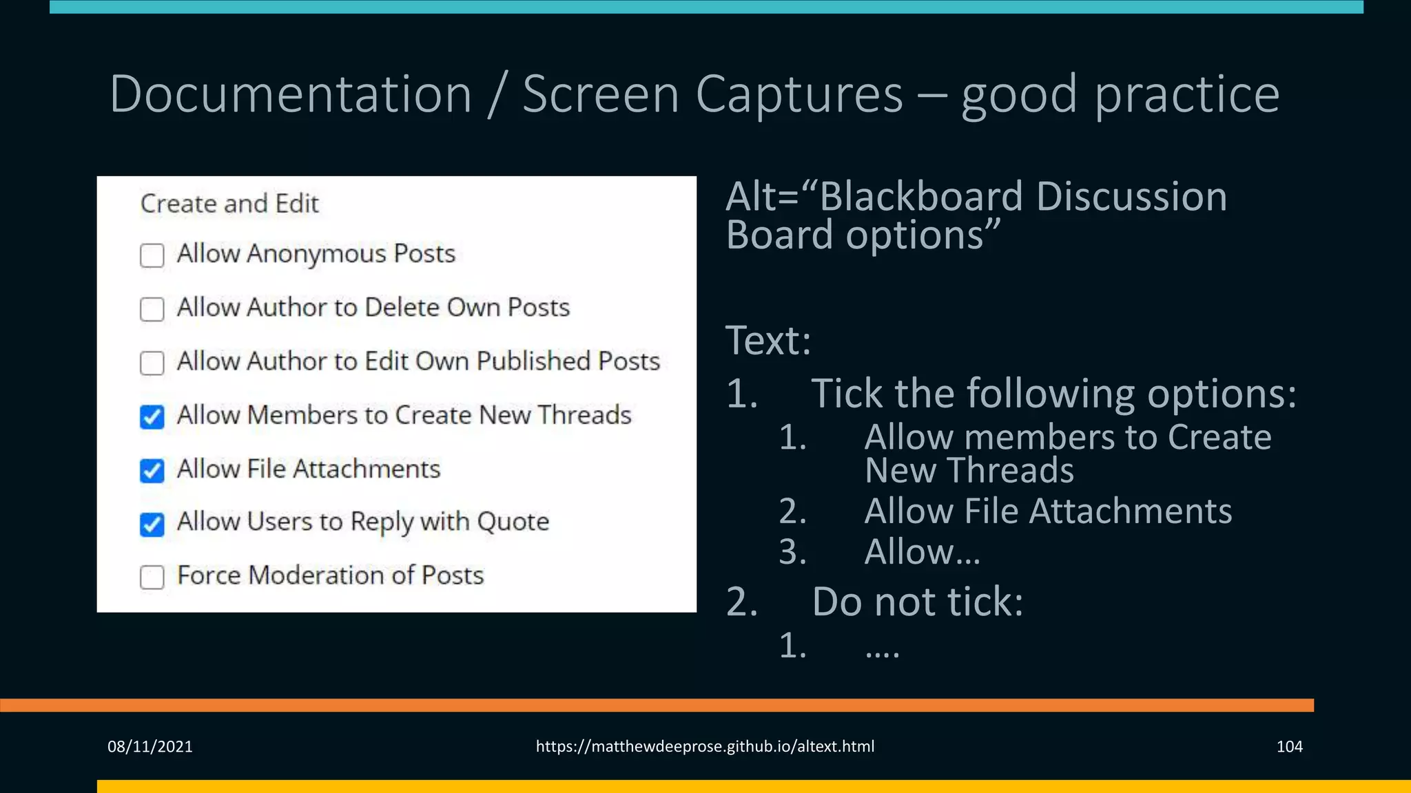 Documentation / Screen Captures – good practice
Alt=“Blackboard Discussion
Board options”
Text:
1. Tick the following options:
1. Allow members to Create
New Threads
2. Allow File Attachments
3. Allow…
2. Do not tick:
1. ….
08/11/2021 https://matthewdeeprose.github.io/altext.html 104
 