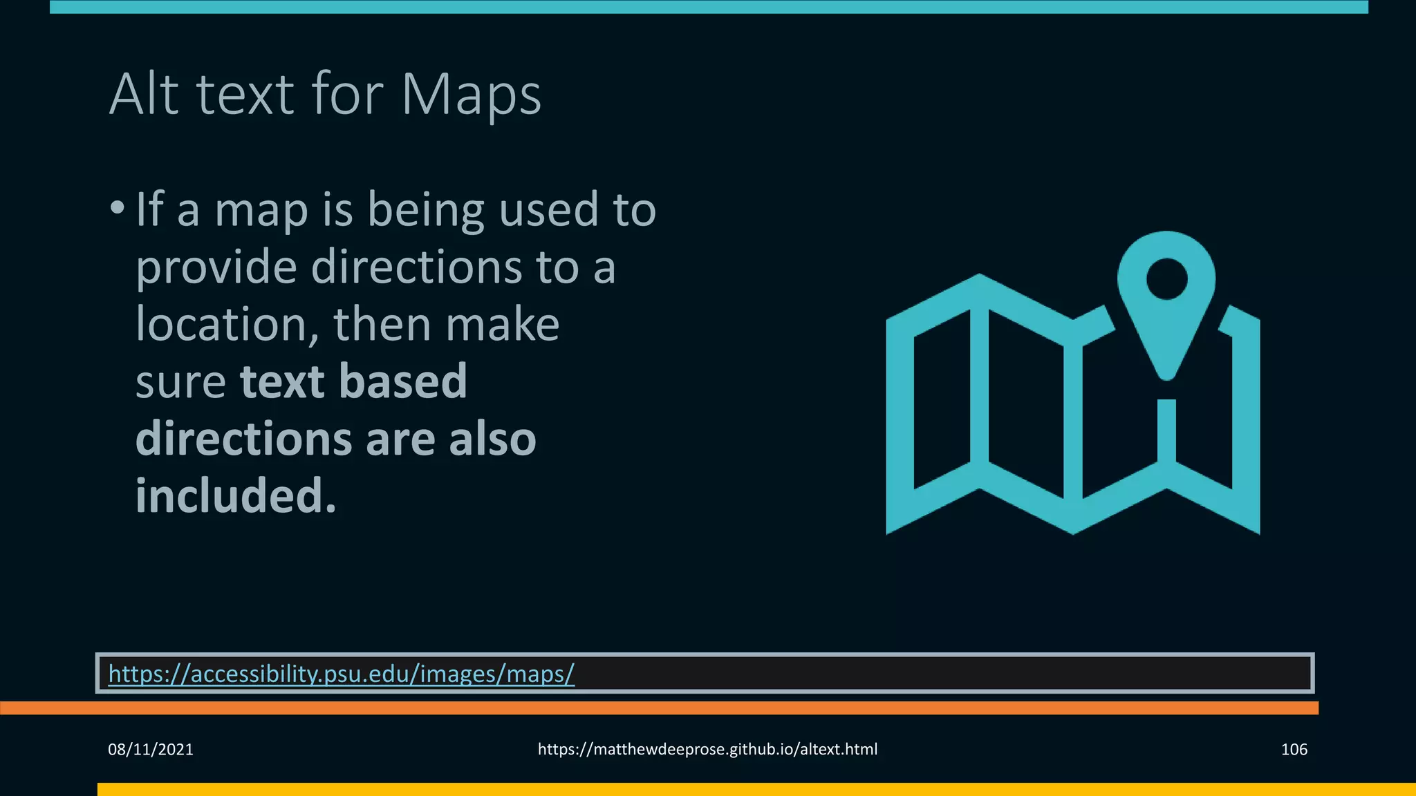 Alt text for Maps
• If a map is being used to
provide directions to a
location, then make
sure text based
directions are also
included.
08/11/2021 https://matthewdeeprose.github.io/altext.html 106
https://accessibility.psu.edu/images/maps/
 