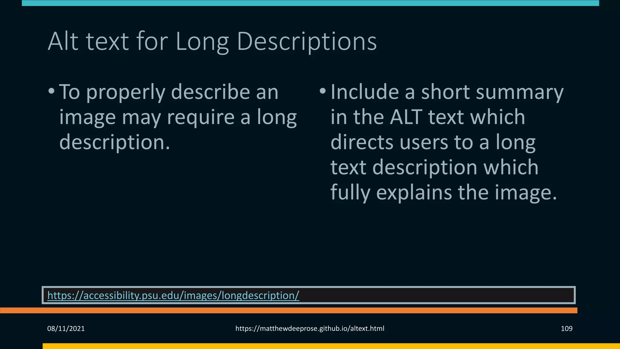 Alt text for Long Descriptions
• To properly describe an
image may require a long
description.
•Include a short summary
in the ALT text which
directs users to a long
text description which
fully explains the image.
08/11/2021 https://matthewdeeprose.github.io/altext.html 109
https://accessibility.psu.edu/images/longdescription/
 
