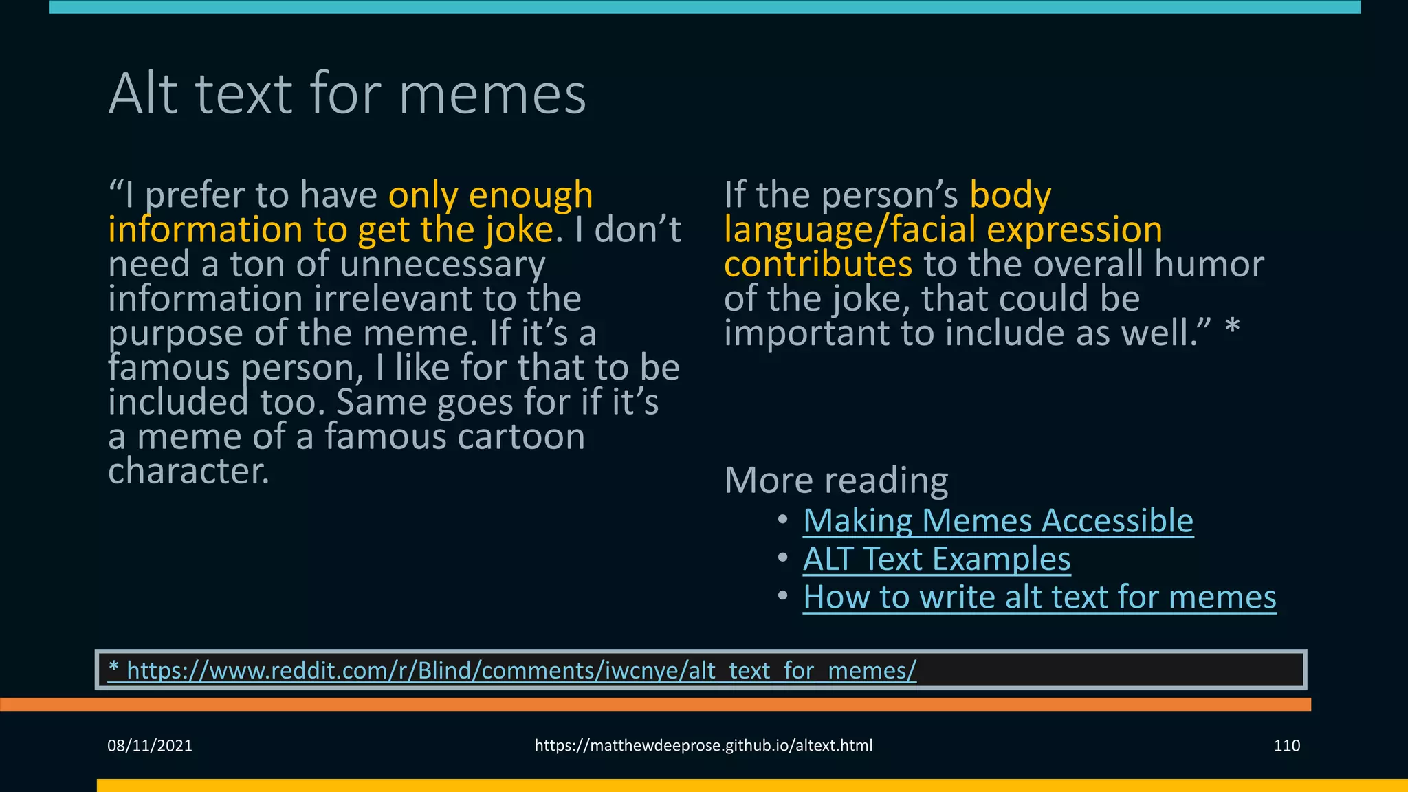 Alt text for memes
“I prefer to have only enough
information to get the joke. I don’t
need a ton of unnecessary
information irrelevant to the
purpose of the meme. If it’s a
famous person, I like for that to be
included too. Same goes for if it’s
a meme of a famous cartoon
character.
If the person’s body
language/facial expression
contributes to the overall humor
of the joke, that could be
important to include as well.” *
More reading
• Making Memes Accessible
• ALT Text Examples
• How to write alt text for memes
08/11/2021 https://matthewdeeprose.github.io/altext.html 110
* https://www.reddit.com/r/Blind/comments/iwcnye/alt_text_for_memes/
 