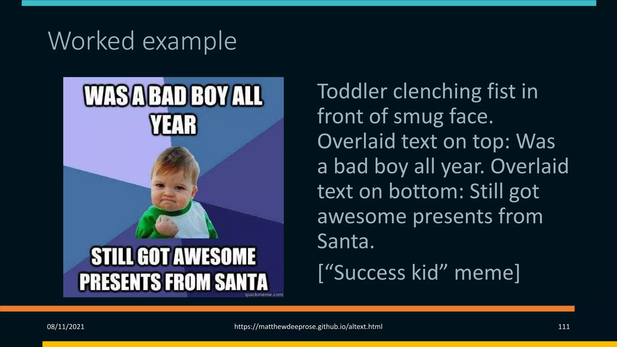 Worked example – memes
Toddler clenching fist in
front of smug face.
Overlaid text on top: Was
a bad boy all year. Overlaid
text on bottom: Still got
awesome presents from
Santa.
[“Success kid” meme]
08/11/2021 https://matthewdeeprose.github.io/altext.html 111
 