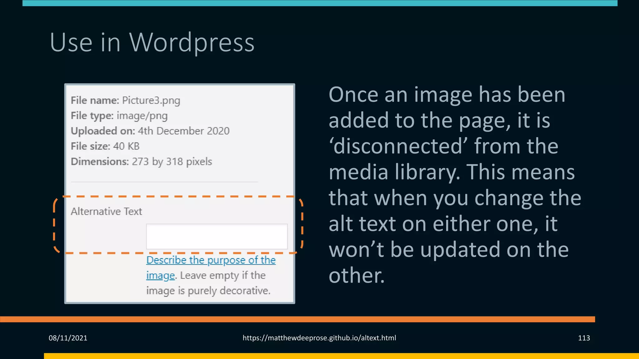 Use in Wordpress
Once an image has been
added to the page, it is
‘disconnected’ from the
media library. This means
that when you change the
alt text on either one, it
won’t be updated on the
other.
08/11/2021 https://matthewdeeprose.github.io/altext.html 113
 