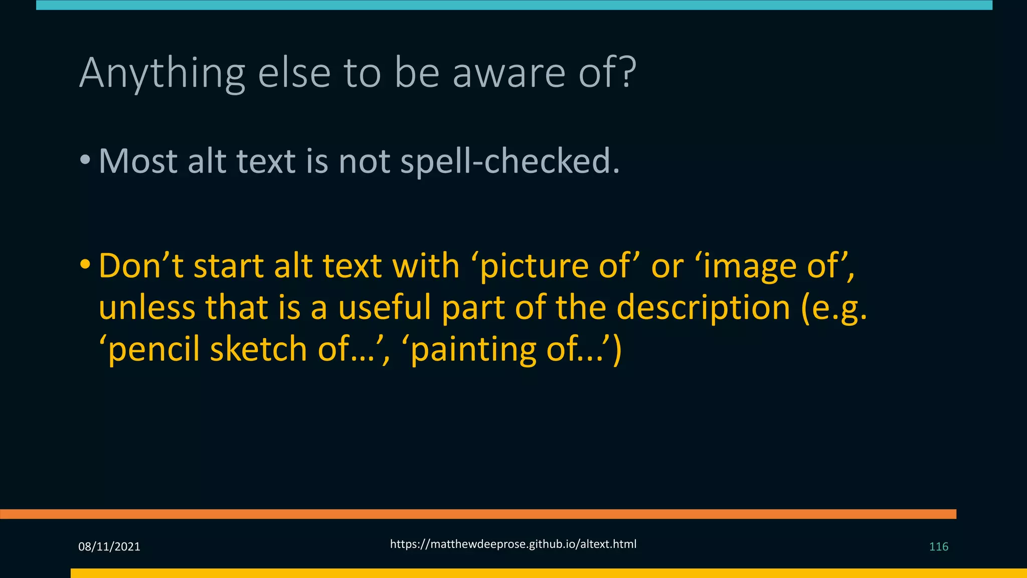 Anything else to be aware of? (3)
• Most alt text is not spell-checked.
• Don’t start alt text with ‘picture of’ or ‘image of’,
unless that is a useful part of the description (e.g.
‘pencil sketch of…’, ‘painting of...’)
08/11/2021 https://matthewdeeprose.github.io/altext.html 116
 