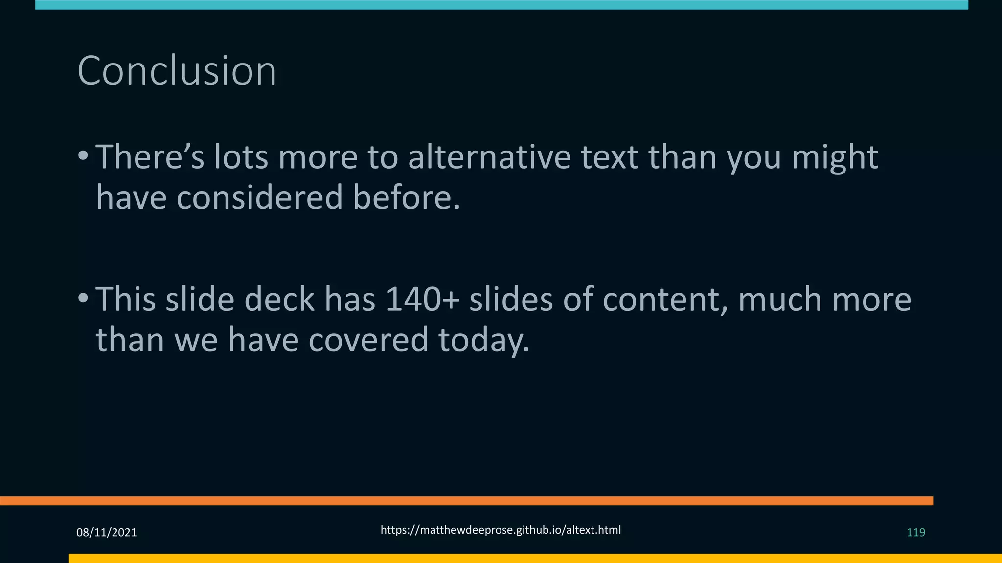Conclusion
• There’s lots more to alternative text than you might
have considered before.
• This slide deck has 140+ slides of content, much more
than we have covered today.
08/11/2021 https://matthewdeeprose.github.io/altext.html 119
 