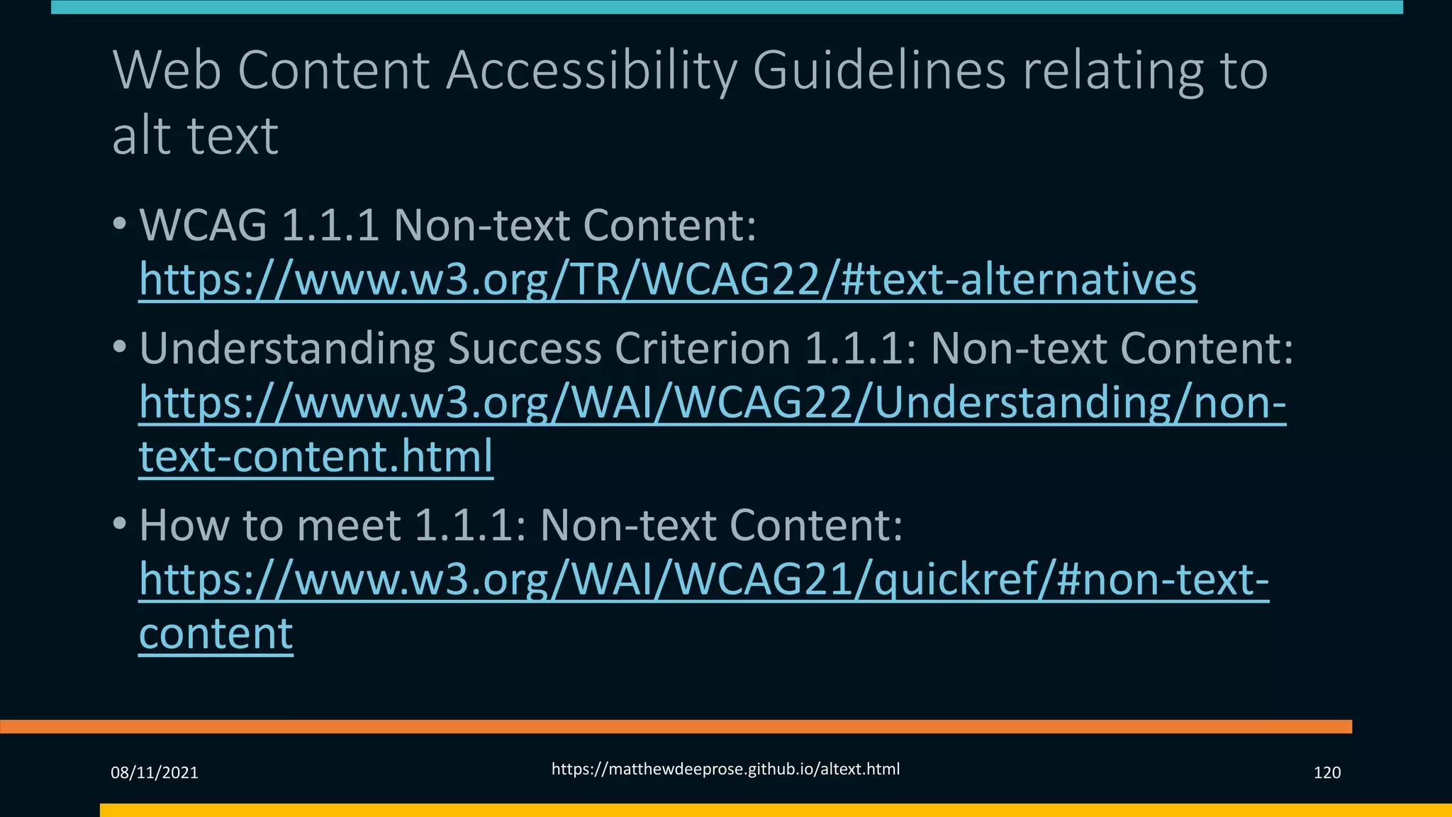 Web Content Accessibility Guidelines relating to
alt text
• WCAG 1.1.1 Non-text Content:
https://www.w3.org/TR/WCAG22/#text-alternatives
• Understanding Success Criterion 1.1.1: Non-text Content:
https://www.w3.org/WAI/WCAG22/Understanding/non-
text-content.html
• How to meet 1.1.1: Non-text Content:
https://www.w3.org/WAI/WCAG21/quickref/#non-text-
content
08/11/2021 https://matthewdeeprose.github.io/altext.html 120
 