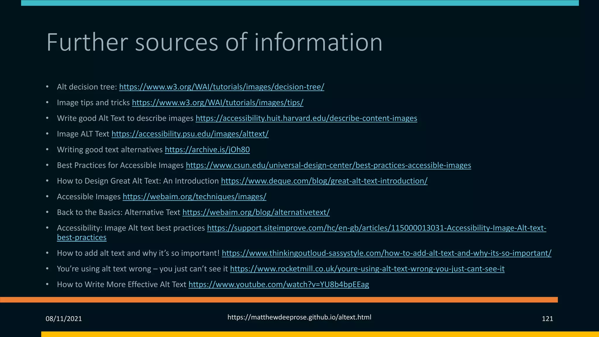Further sources of information
• Alt decision tree: https://www.w3.org/WAI/tutorials/images/decision-tree/
• Image tips and tricks https://www.w3.org/WAI/tutorials/images/tips/
• Write good Alt Text to describe images https://accessibility.huit.harvard.edu/describe-content-images
• Image ALT Text https://accessibility.psu.edu/images/alttext/
• Writing good text alternatives https://archive.is/jOh80
• Best Practices for Accessible Images https://www.csun.edu/universal-design-center/best-practices-accessible-images
• How to Design Great Alt Text: An Introduction https://www.deque.com/blog/great-alt-text-introduction/
• Accessible Images https://webaim.org/techniques/images/
• Back to the Basics: Alternative Text https://webaim.org/blog/alternativetext/
• Accessibility: Image Alt text best practices https://support.siteimprove.com/hc/en-gb/articles/115000013031-Accessibility-Image-Alt-text-
best-practices
• How to add alt text and why it’s so important! https://www.thinkingoutloud-sassystyle.com/how-to-add-alt-text-and-why-its-so-important/
• You’re using alt text wrong – you just can’t see it https://www.rocketmill.co.uk/youre-using-alt-text-wrong-you-just-cant-see-it
• How to Write More Effective Alt Text https://www.youtube.com/watch?v=YU8b4bpEEag
08/11/2021 https://matthewdeeprose.github.io/altext.html 121
 
