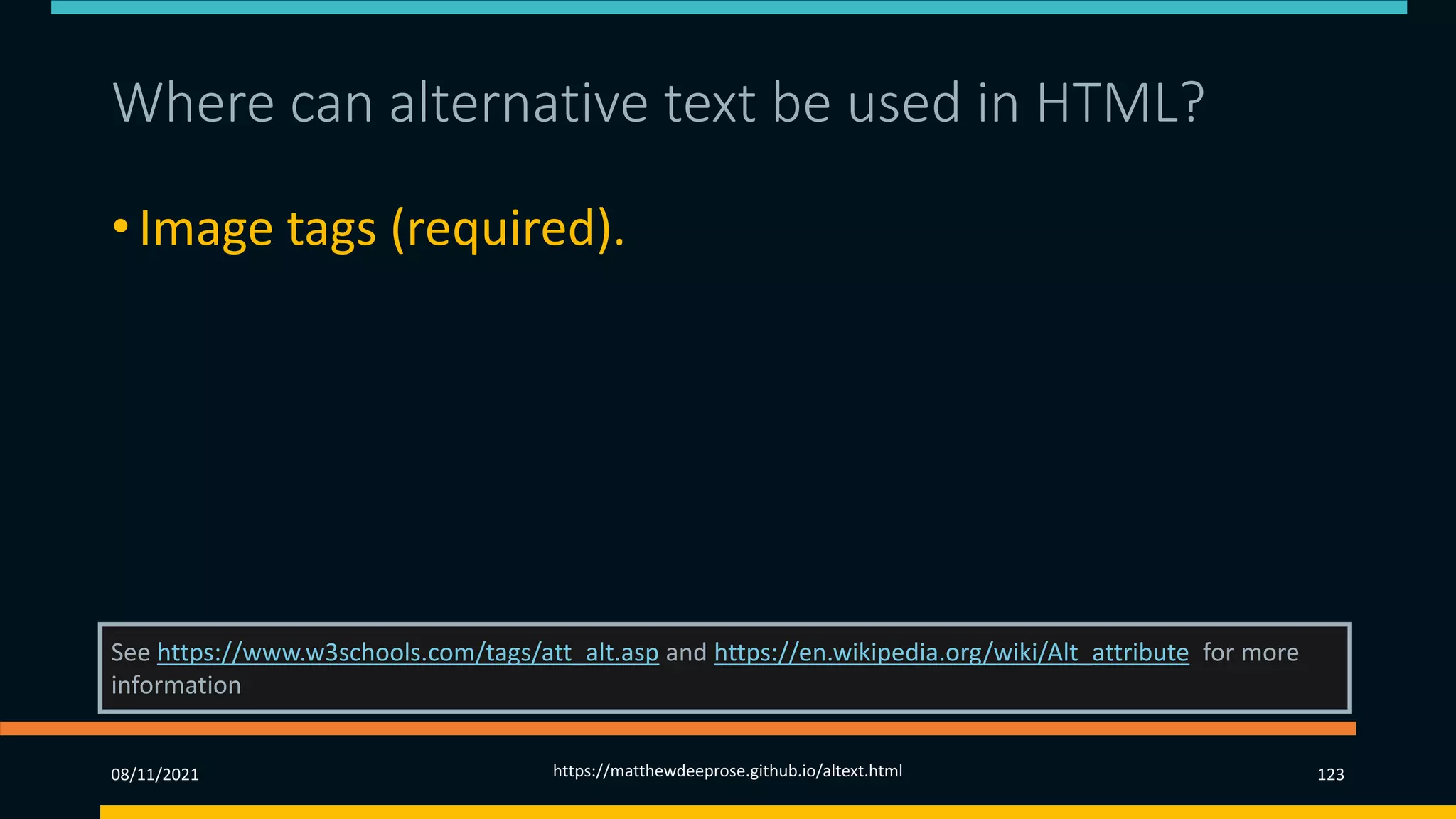 Where can alternative text be used in HTML? 1)
• Image tags (required).
• Area tags.
• Input tags.
See https://www.w3schools.com/tags/att_alt.asp and https://en.wikipedia.org/wiki/Alt_attribute for more
information
08/11/2021 https://matthewdeeprose.github.io/altext.html 123
 