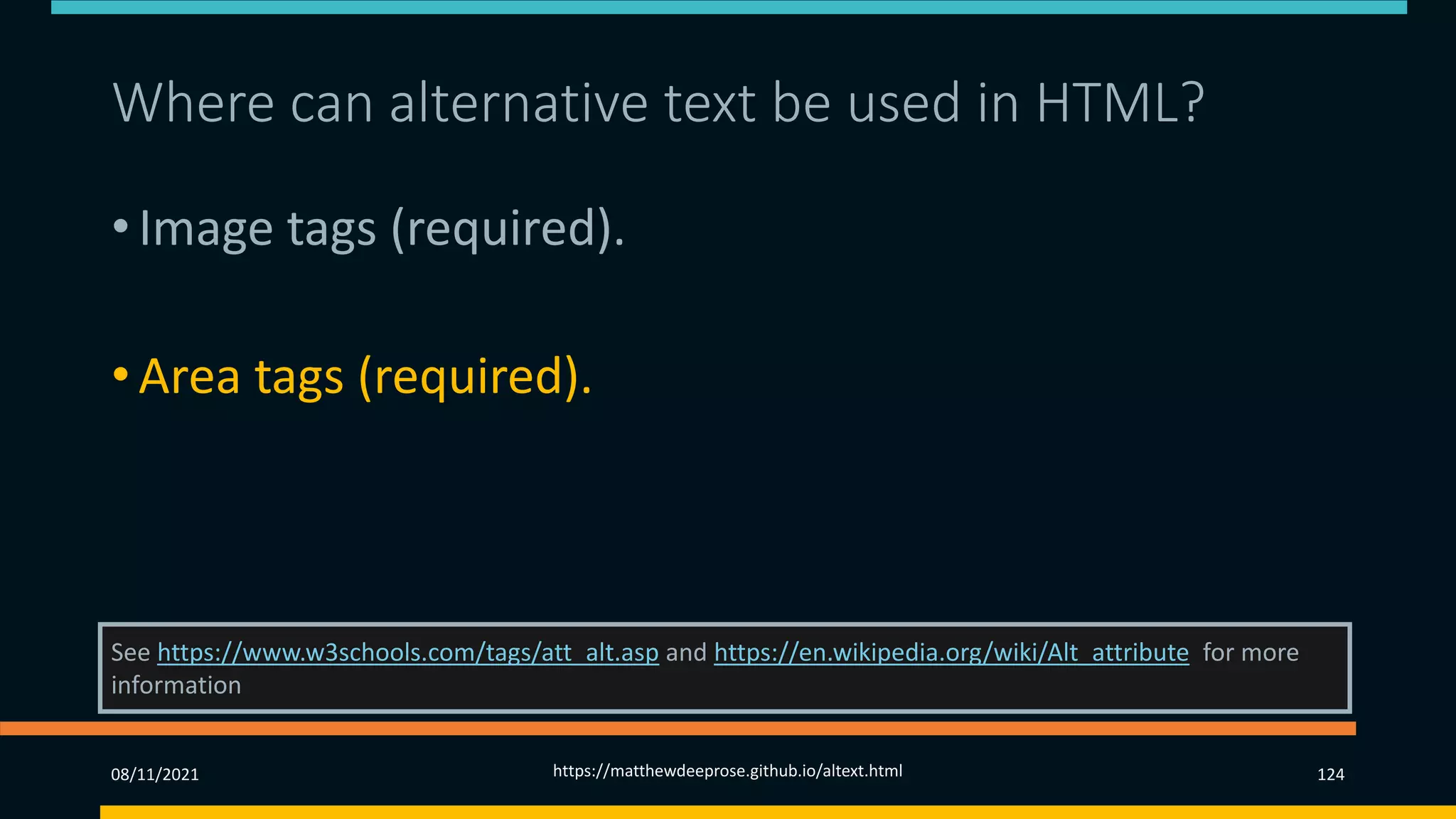 Where can alternative text be used in HTML? 2)
• Image tags (required).
• Area tags (required).
• Input tags.
See https://www.w3schools.com/tags/att_alt.asp and https://en.wikipedia.org/wiki/Alt_attribute for more
information
08/11/2021 https://matthewdeeprose.github.io/altext.html 124
 
