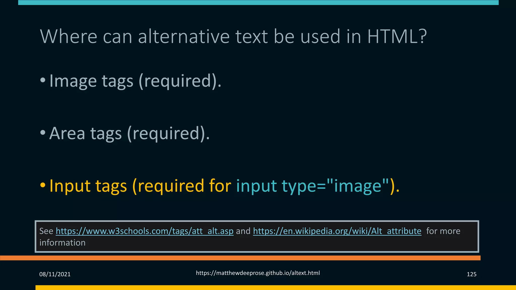 Where can alternative text be used in HTML? (3)
• Image tags (required).
• Area tags (required).
• Input tags (required for input type="image").
See https://www.w3schools.com/tags/att_alt.asp and https://en.wikipedia.org/wiki/Alt_attribute for more
information
08/11/2021 https://matthewdeeprose.github.io/altext.html 125
 