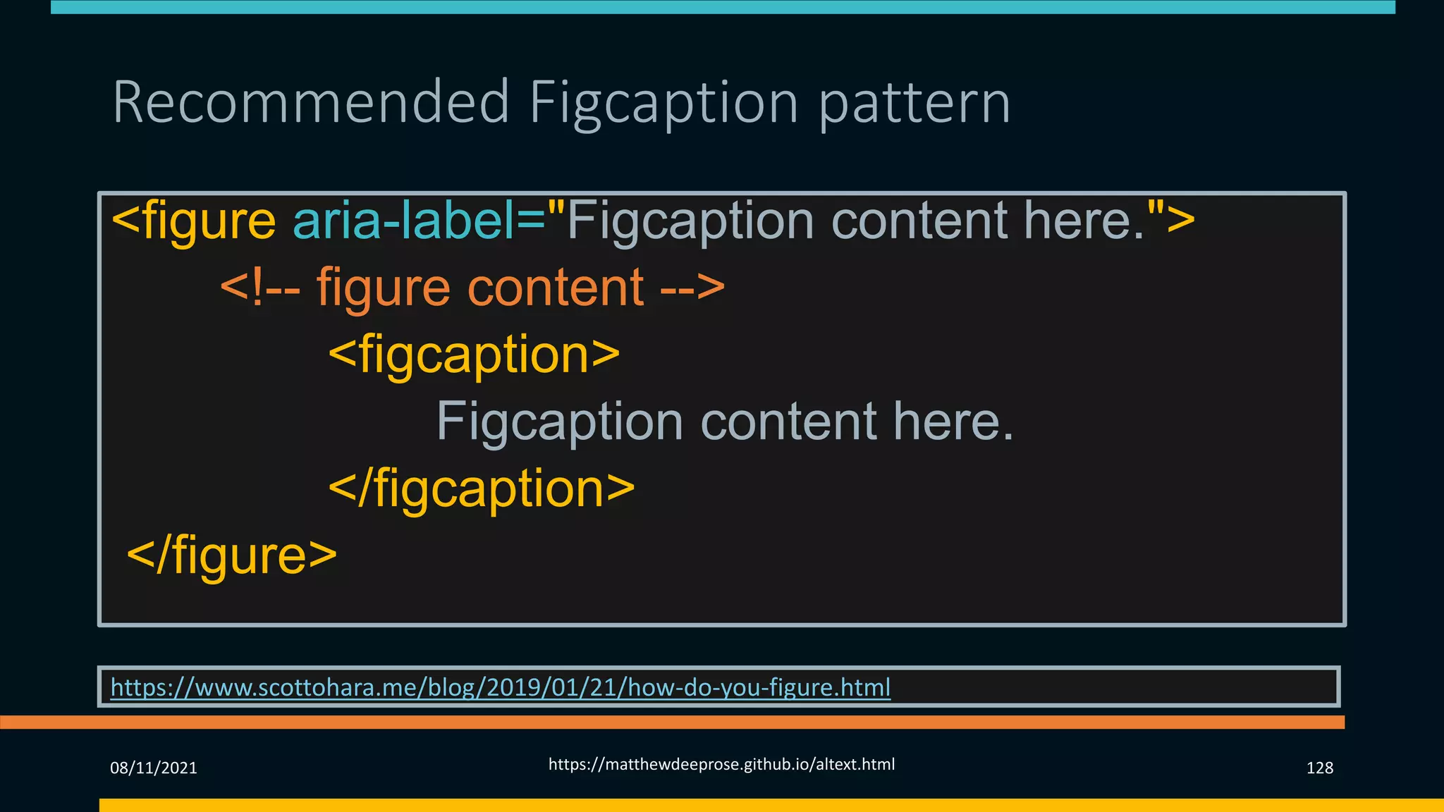 Recommended Figcaption pattern
<figure aria-label="Figcaption content here.">
<!-- figure content -->
<figcaption>
Figcaption content here.
</figcaption>
</figure>
https://www.scottohara.me/blog/2019/01/21/how-do-you-figure.html
08/11/2021 https://matthewdeeprose.github.io/altext.html 128
 