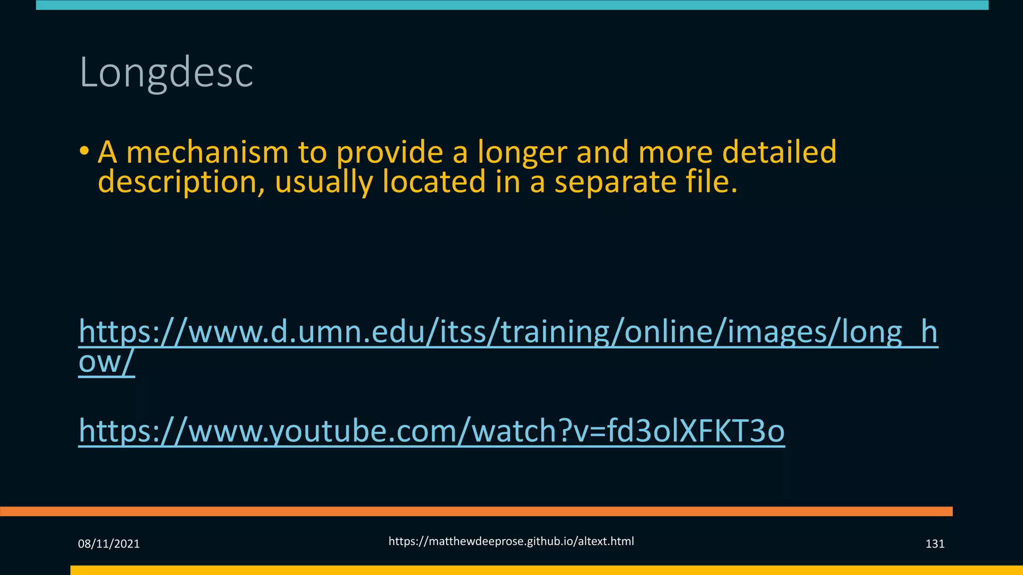 Longdesc (1)
• A mechanism to provide a longer and more detailed
description, usually located in a separate file.
• Can only be accessed by screen readers.
More information at
https://www.d.umn.edu/itss/training/online/images/long_h
ow/
Video example at
https://www.youtube.com/watch?v=fd3olXFKT3o
08/11/2021 https://matthewdeeprose.github.io/altext.html 131
 