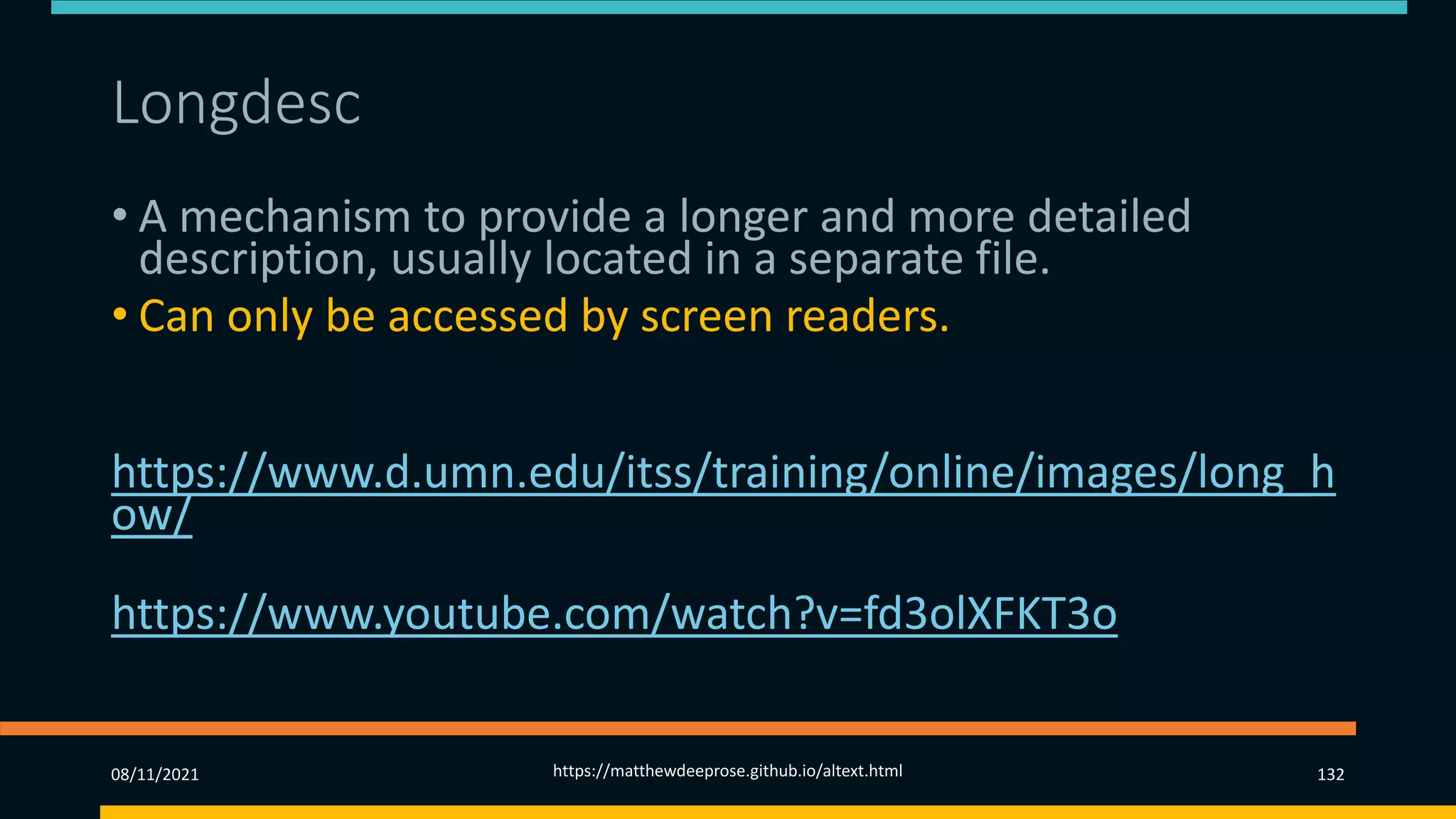 Longdesc (2)
• A mechanism to provide a longer and more detailed
description, usually located in a separate file.
• Can only be accessed by screen readers.
More information at
https://www.d.umn.edu/itss/training/online/images/long_h
ow/
Video example at
https://www.youtube.com/watch?v=fd3olXFKT3o
08/11/2021 https://matthewdeeprose.github.io/altext.html 132
 