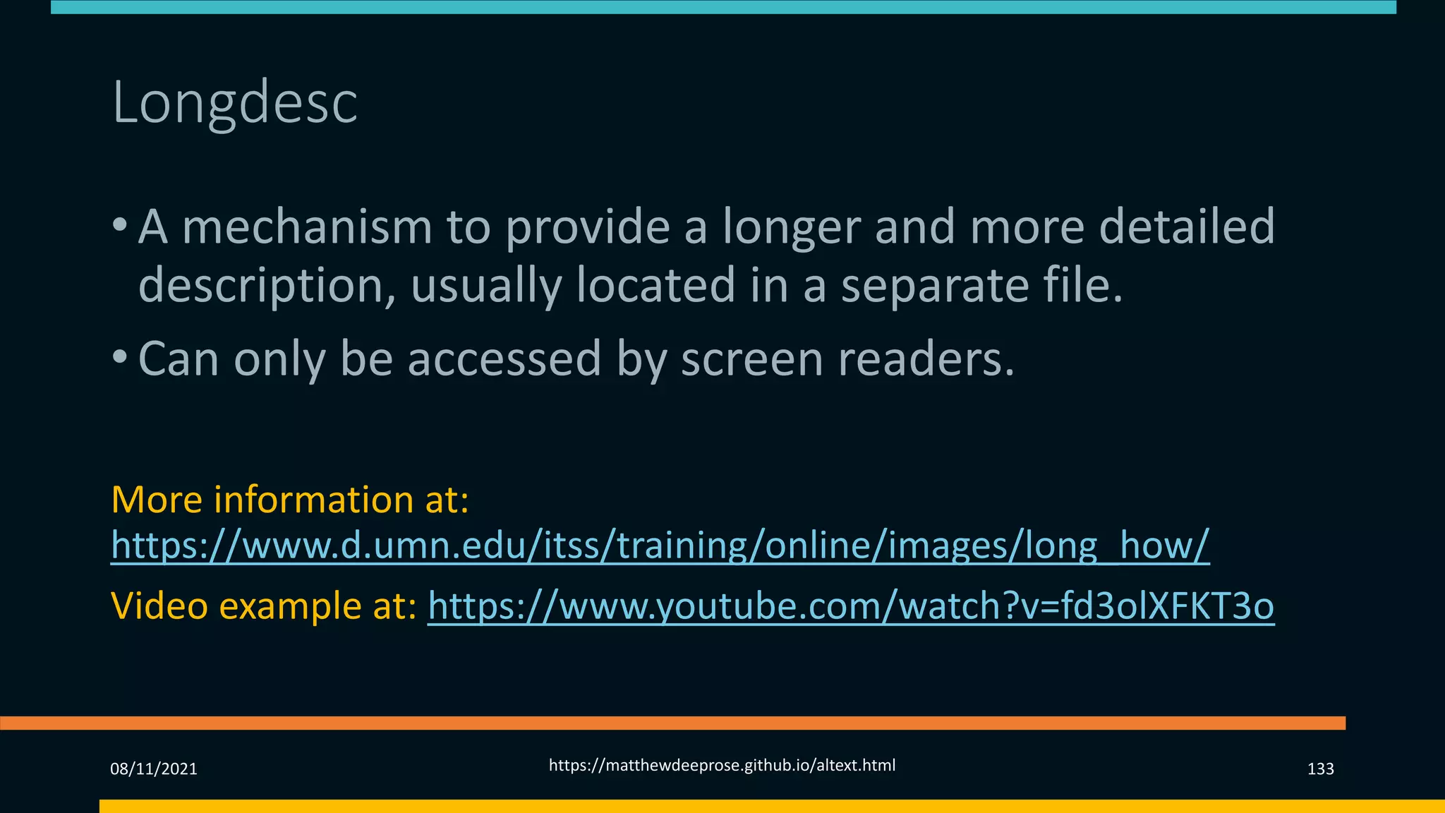 Longdesc (3)
• A mechanism to provide a longer and more detailed
description, usually located in a separate file.
• Can only be accessed by screen readers.
More information at:
https://www.d.umn.edu/itss/training/online/images/long_how/
Video example at: https://www.youtube.com/watch?v=fd3olXFKT3o
08/11/2021 https://matthewdeeprose.github.io/altext.html 133
 