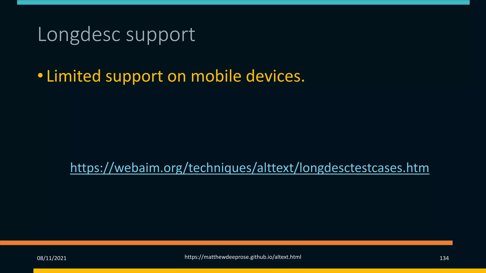 Longdesc support (1)
• Limited support on mobile devices.
• Variable support across mix of browsers and screen
readers.
• See https://webaim.org/techniques/alttext/longdesctestcases.htm
08/11/2021 https://matthewdeeprose.github.io/altext.html 134
 