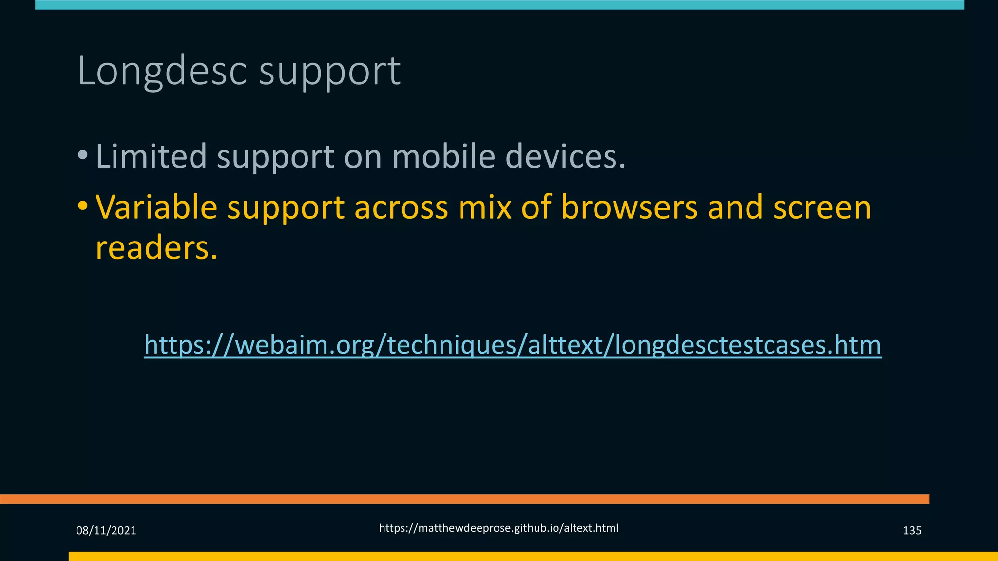 Longdesc support (2)
• Limited support on mobile devices.
• Variable support across mix of browsers and screen
readers.
• See https://webaim.org/techniques/alttext/longdesctestcases.htm
08/11/2021 https://matthewdeeprose.github.io/altext.html 135
 