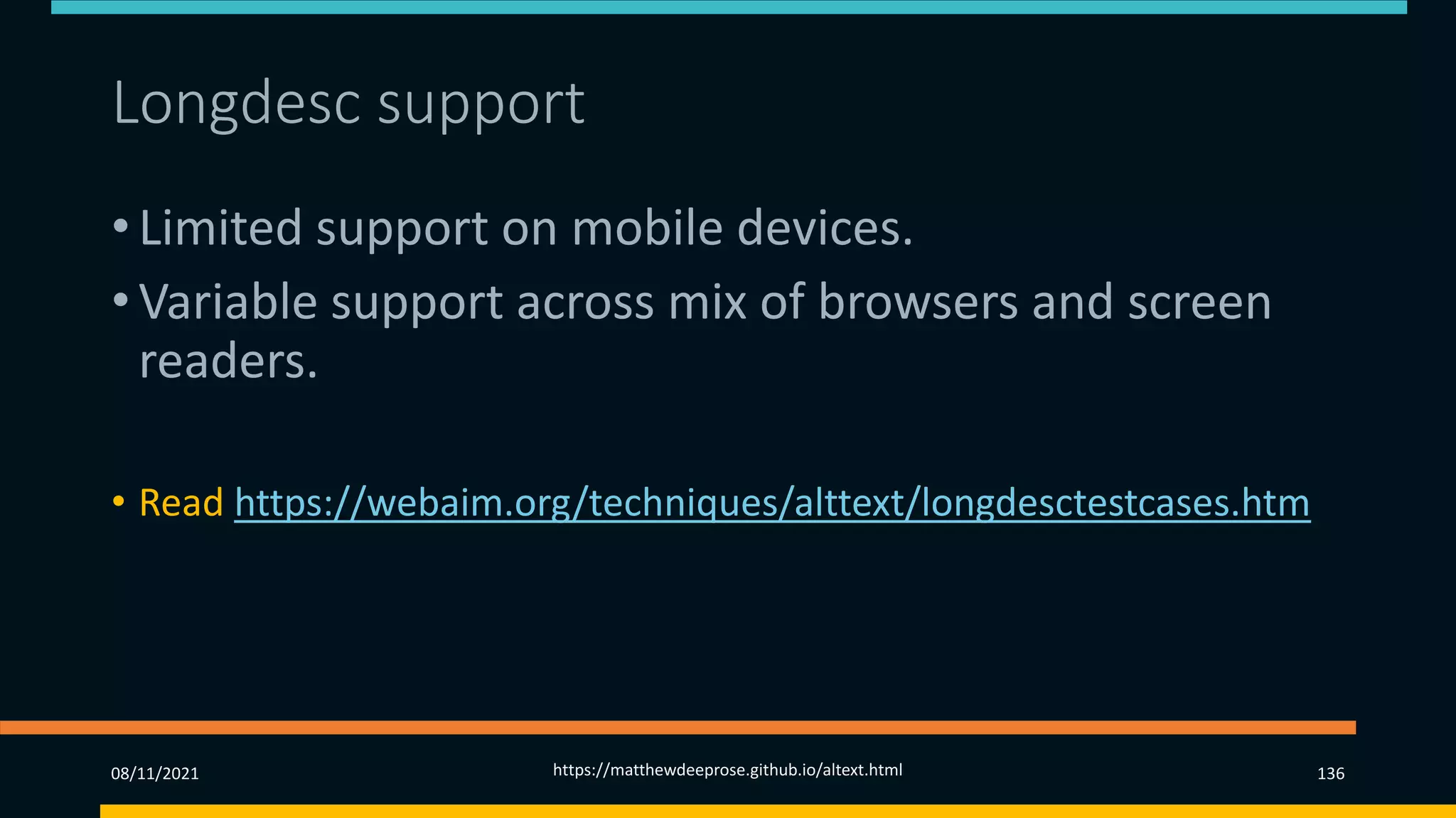 Longdesc support (3)
• Limited support on mobile devices.
• Variable support across mix of browsers and screen
readers.
• Read https://webaim.org/techniques/alttext/longdesctestcases.htm
08/11/2021 https://matthewdeeprose.github.io/altext.html 136
 