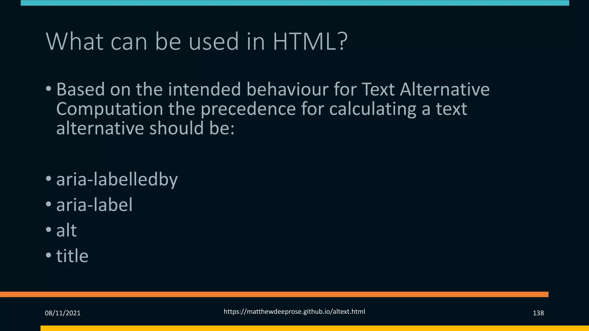 What can be used in HTML?
• Based on the intended behaviour for Text Alternative
Computation the precedence for calculating a text
alternative should be:
• aria-labelledby
• aria-label
• alt
• title
08/11/2021 https://matthewdeeprose.github.io/altext.html 138
 