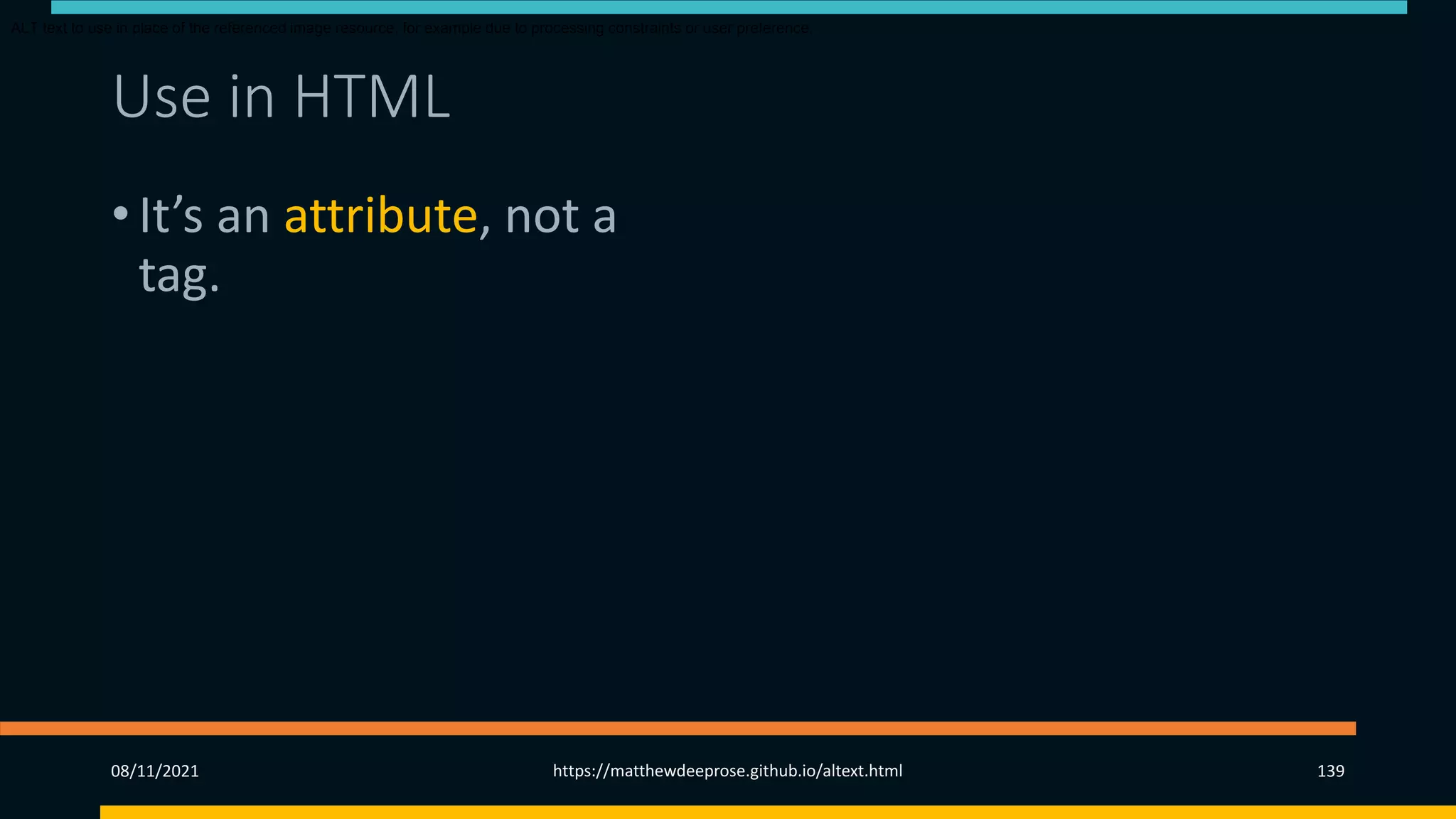 Use in HTML (3)
• It’s an attribute, not a
tag.
• Introduced in HTML 2 in
1995.
• Since HTML 4.01 (1999)
is required for img and
area tags.
ALT text to use in place of the referenced image resource, for example due to processing constraints or user preference.
08/11/2021 https://matthewdeeprose.github.io/altext.html 139
 