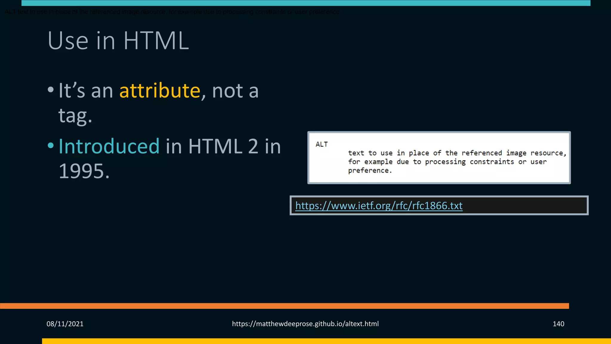 Use in HTML
• It’s an attribute, not a
tag.
• Introduced in HTML 2 in
1995.
• Since HTML 4.01 (1999)
is required for img and
area tags.
https://www.ietf.org/rfc/rfc1866.txt
ALT text to use in place of the referenced image resource, for example due to processing constraints or user preference.
08/11/2021 https://matthewdeeprose.github.io/altext.html 140
 