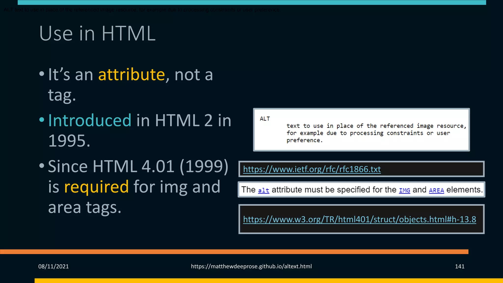 Use in HTML (2)
• It’s an attribute, not a
tag.
• Introduced in HTML 2 in
1995.
• Since HTML 4.01 (1999)
is required for img and
area tags.
https://www.ietf.org/rfc/rfc1866.txt
https://www.w3.org/TR/html401/struct/objects.html#h-13.8
ALT text to use in place of the referenced image resource, for example due to processing constraints or user preference.
08/11/2021 https://matthewdeeprose.github.io/altext.html 141
 