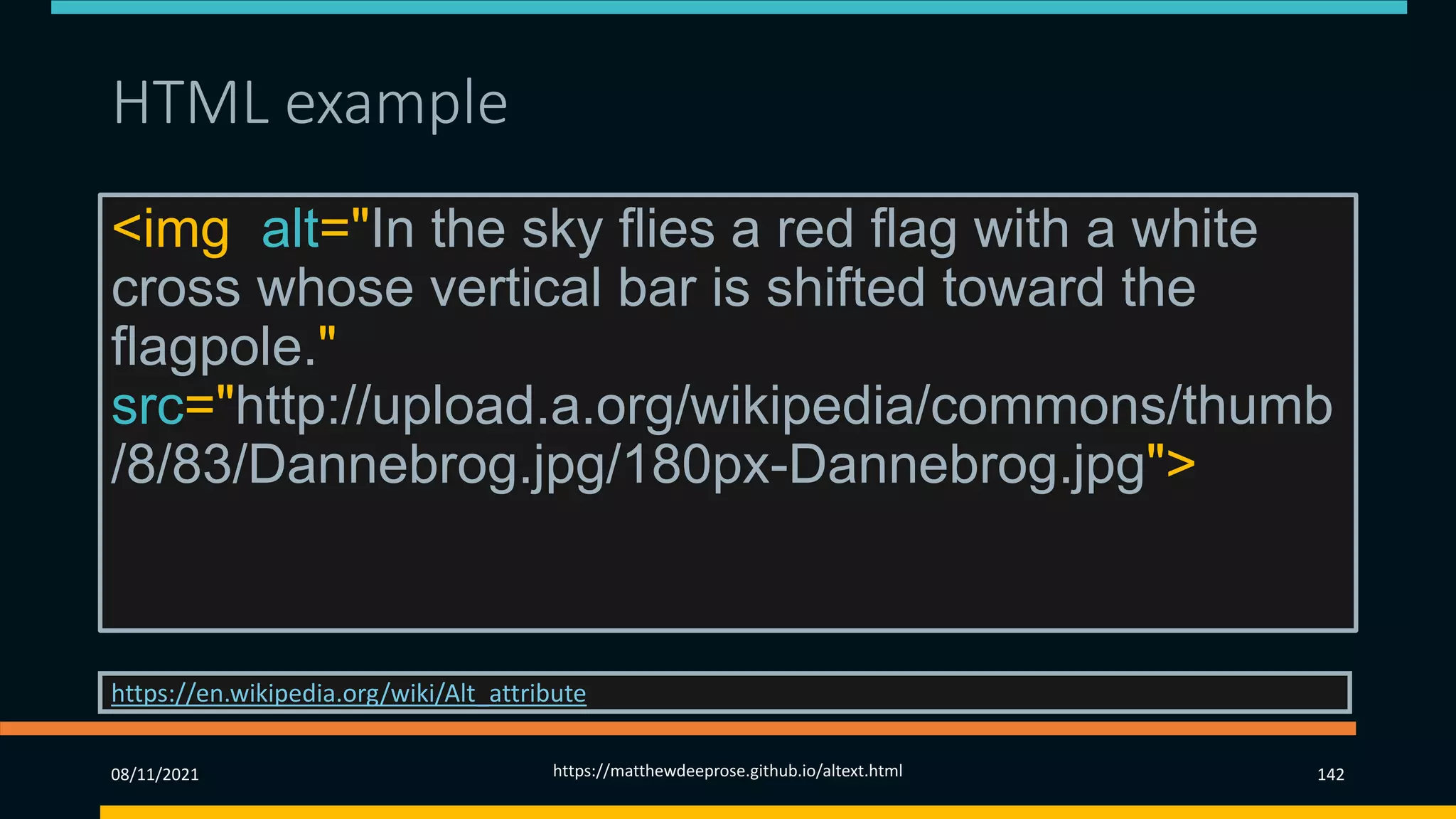 HTML example
<img alt="In the sky flies a red flag with a white
cross whose vertical bar is shifted toward the
flagpole."
src="http://upload.a.org/wikipedia/commons/thumb
/8/83/Dannebrog.jpg/180px-Dannebrog.jpg">
https://en.wikipedia.org/wiki/Alt_attribute
08/11/2021 https://matthewdeeprose.github.io/altext.html 142
 