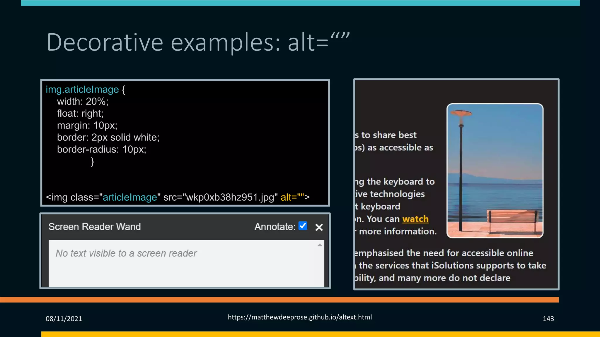 Decorative examples: alt=“”
img.articleImage {
width: 20%;
float: right;
margin: 10px;
border: 2px solid white;
border-radius: 10px;
}
<img class="articleImage" src="wkp0xb38hz951.jpg" alt="">
08/11/2021 https://matthewdeeprose.github.io/altext.html 143
 
