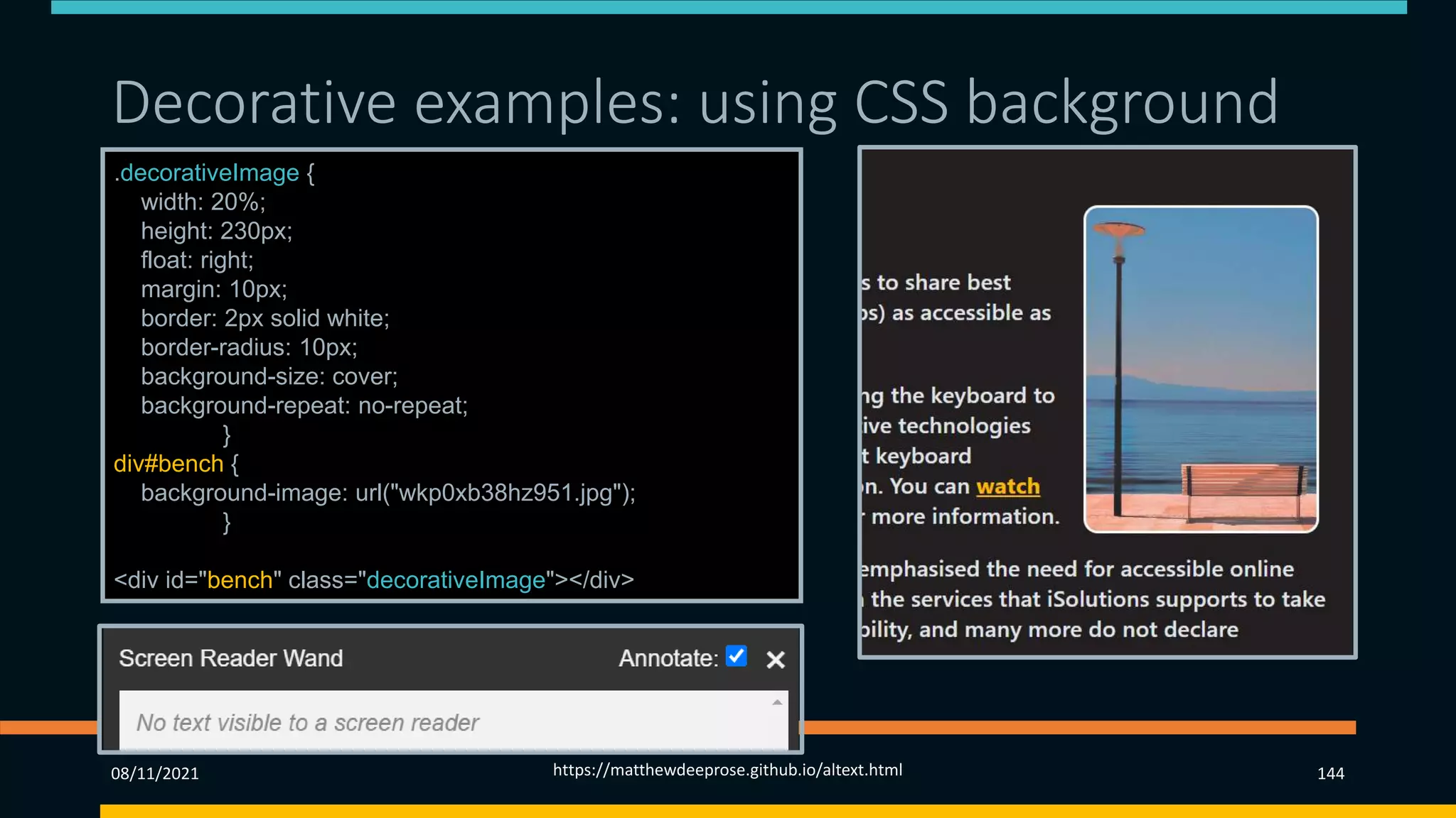 Decorative examples: using CSS background
.decorativeImage {
width: 20%;
height: 230px;
float: right;
margin: 10px;
border: 2px solid white;
border-radius: 10px;
background-size: cover;
background-repeat: no-repeat;
}
div#bench {
background-image: url("wkp0xb38hz951.jpg");
}
<div id="bench" class="decorativeImage"></div>
08/11/2021 https://matthewdeeprose.github.io/altext.html 144
 