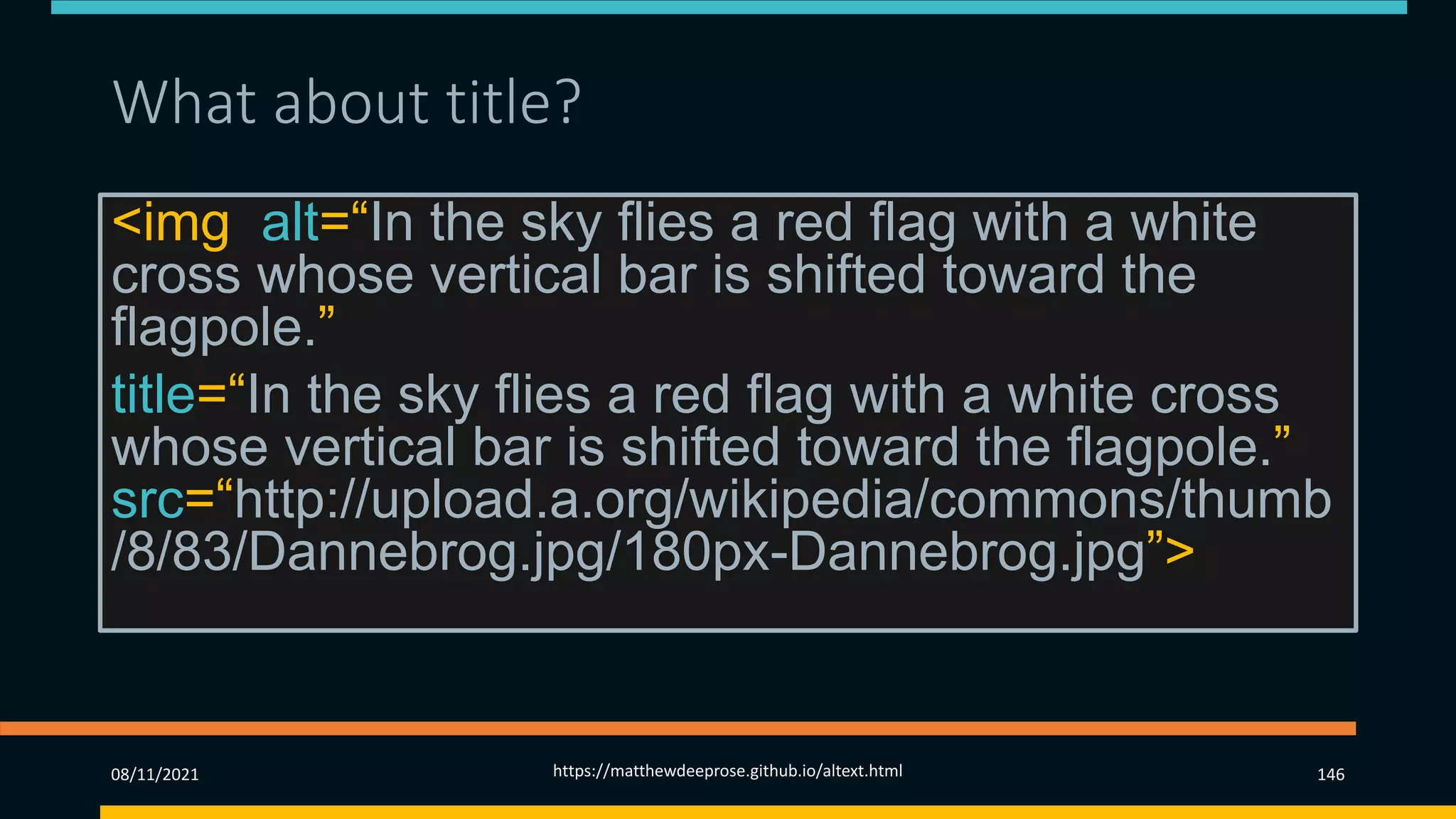 What about title? (2)
08/11/2021 https://matthewdeeprose.github.io/altext.html 146
<img alt=“In the sky flies a red flag with a white
cross whose vertical bar is shifted toward the
flagpole.”
title=“In the sky flies a red flag with a white cross
whose vertical bar is shifted toward the flagpole.”
src=“http://upload.a.org/wikipedia/commons/thumb
/8/83/Dannebrog.jpg/180px-Dannebrog.jpg”>
 