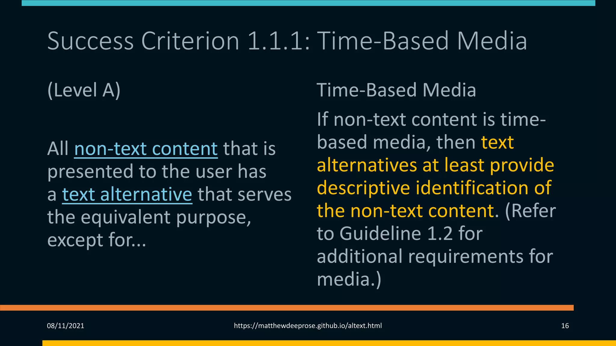 Success Criterion 1.1.1: Time-Based Media
(Level A)
All non-text content that is
presented to the user has
a text alternative that serves
the equivalent purpose,
except for...
Time-Based Media
If non-text content is time-
based media, then text
alternatives at least provide
descriptive identification of
the non-text content. (Refer
to Guideline 1.2 for
additional requirements for
media.)
08/11/2021 https://matthewdeeprose.github.io/altext.html 16
 