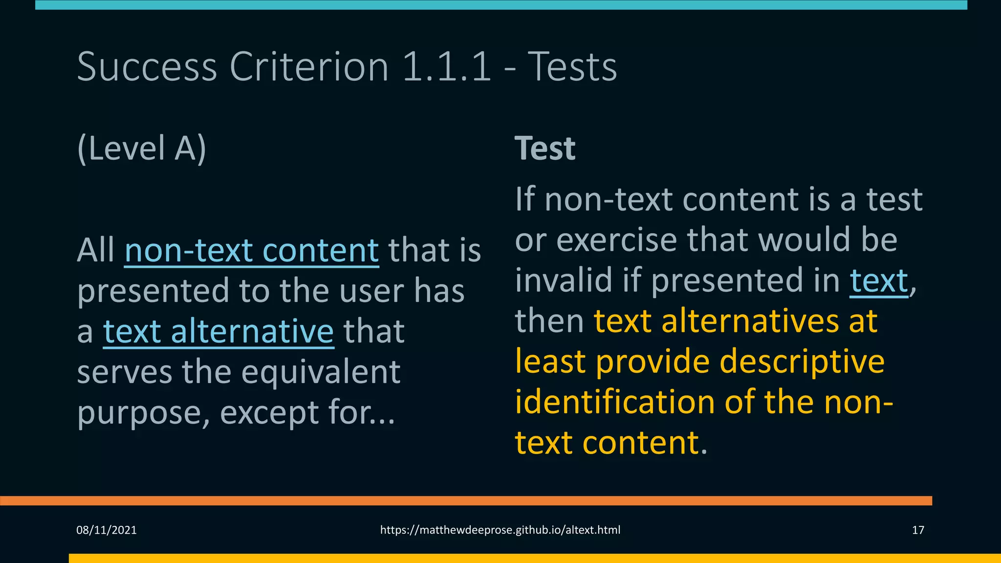 Success Criterion 1.1.1 - Tests
(Level A)
All non-text content that is
presented to the user has
a text alternative that
serves the equivalent
purpose, except for...
Test
If non-text content is a test
or exercise that would be
invalid if presented in text,
then text alternatives at
least provide descriptive
identification of the non-
text content.
08/11/2021 https://matthewdeeprose.github.io/altext.html 17
 