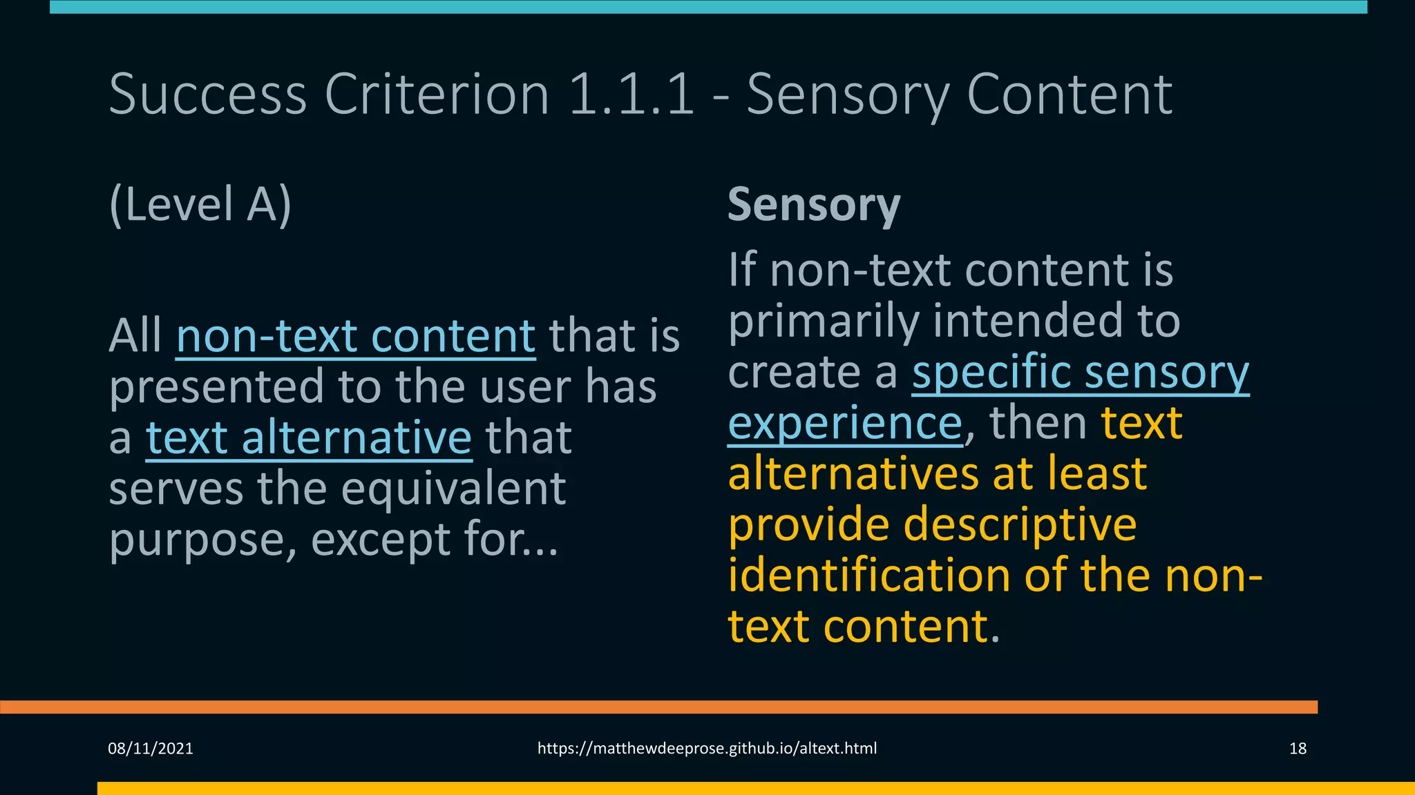 Success Criterion 1.1.1 - Sensory Content
(Level A)
All non-text content that is
presented to the user has
a text alternative that
serves the equivalent
purpose, except for...
Sensory
If non-text content is
primarily intended to
create a specific sensory
experience, then text
alternatives at least
provide descriptive
identification of the non-
text content.
08/11/2021 https://matthewdeeprose.github.io/altext.html 18
 