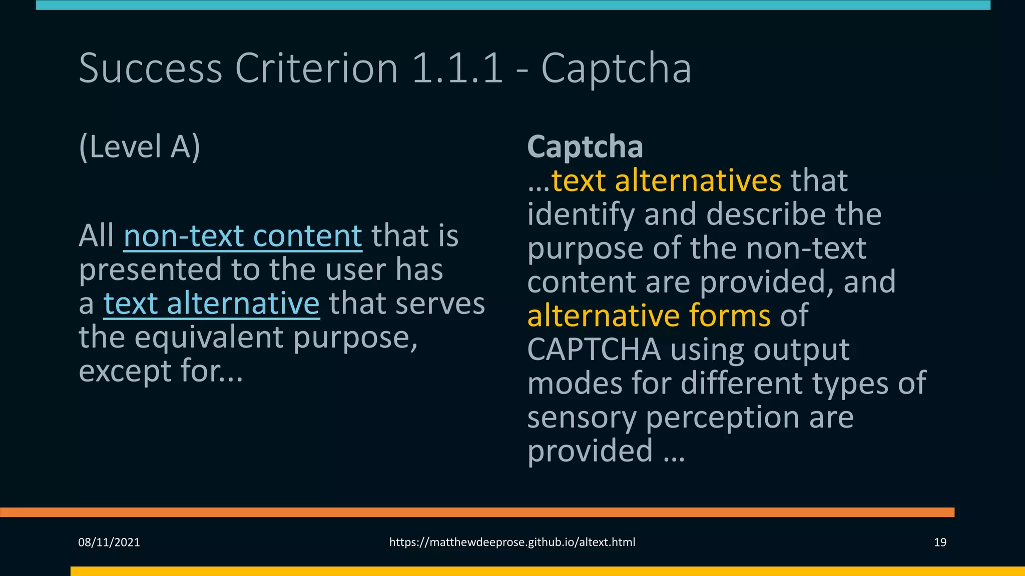 Success Criterion 1.1.1 - Captcha
(Level A)
All non-text content that is
presented to the user has
a text alternative that serves
the equivalent purpose,
except for...
Captcha
…text alternatives that
identify and describe the
purpose of the non-text
content are provided, and
alternative forms of
CAPTCHA using output
modes for different types of
sensory perception are
provided …
08/11/2021 https://matthewdeeprose.github.io/altext.html 19
 