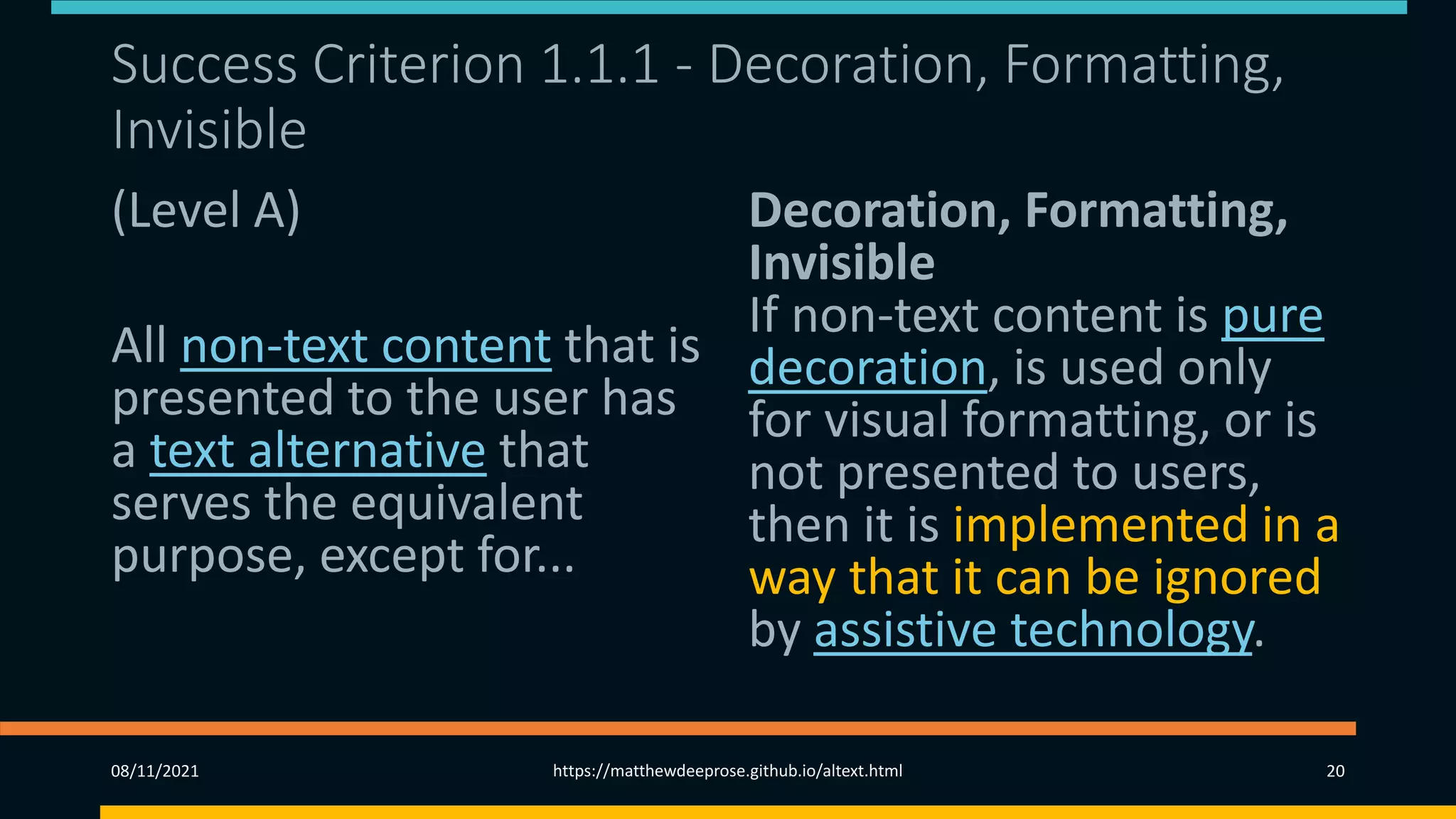 Success Criterion 1.1.1 - Decoration, Formatting,
Invisible
(Level A)
All non-text content that is
presented to the user has
a text alternative that
serves the equivalent
purpose, except for...
Decoration, Formatting,
Invisible
If non-text content is pure
decoration, is used only
for visual formatting, or is
not presented to users,
then it is implemented in a
way that it can be ignored
by assistive technology.
08/11/2021 https://matthewdeeprose.github.io/altext.html 20
 