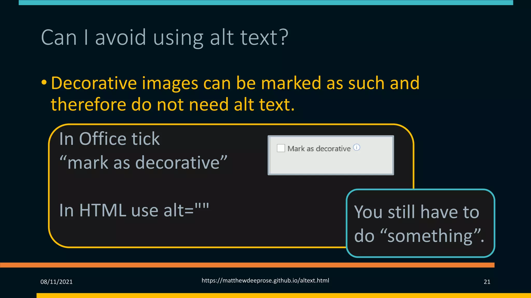 Can I avoid using alt text? (1)
• Decorative images can be marked as such and
therefore do not need alt text.
• These could be included as background CSS images.
• Consider whether they are ‘repetitive clutter’.
08/11/2021 https://matthewdeeprose.github.io/altext.html 21
In Office tick
“mark as decorative”
In HTML use alt="" You still have to
do “something”.
 