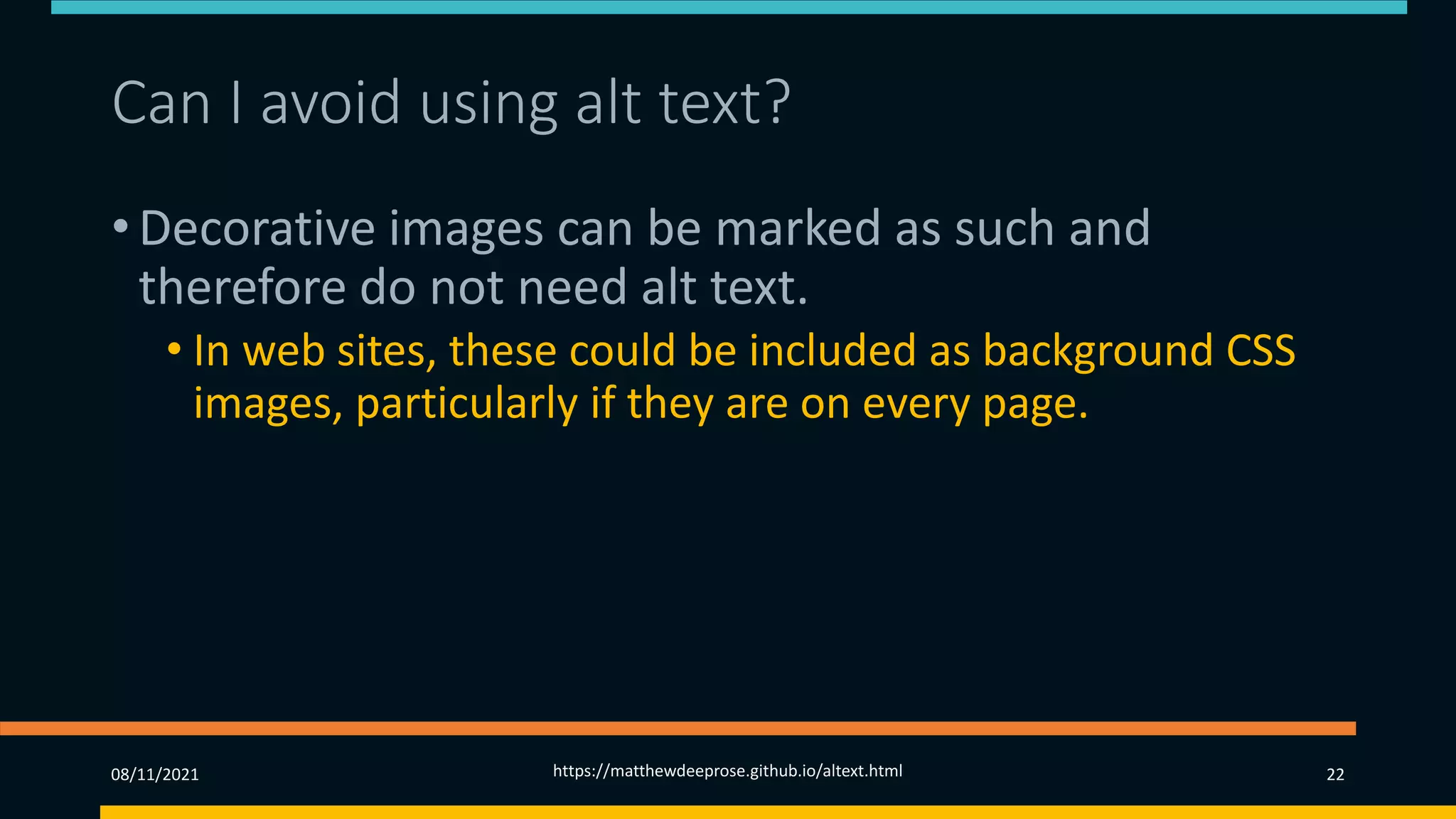 Can I avoid using alt text? (2)
• Decorative images can be marked as such and
therefore do not need alt text.
• In web sites, these could be included as background CSS
images, particularly if they are on every page.
• Consider whether they are ‘repetitive clutter’.
08/11/2021 https://matthewdeeprose.github.io/altext.html 22
 