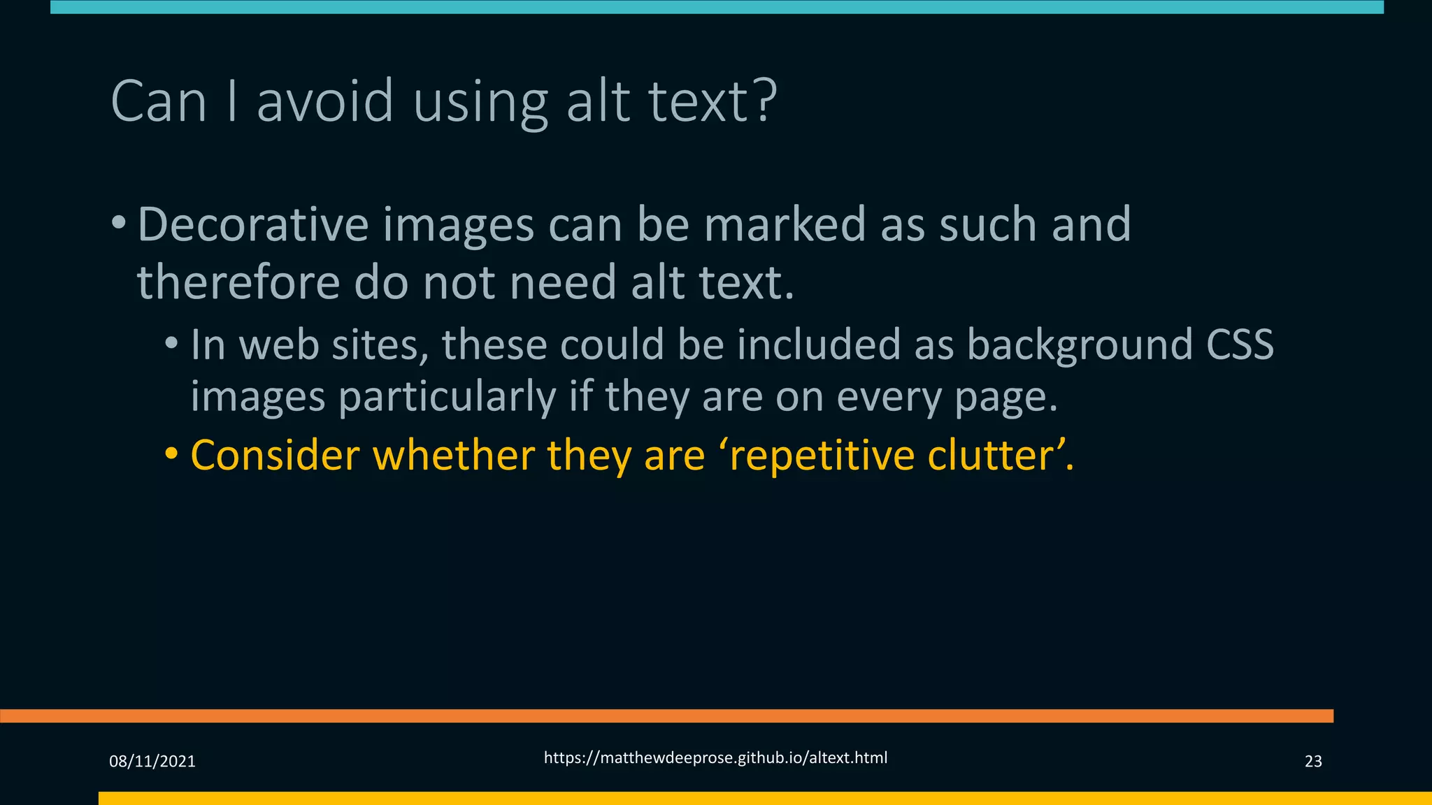 Can I avoid using alt text?
• Decorative images can be marked as such and
therefore do not need alt text.
• In web sites, these could be included as background CSS
images particularly if they are on every page.
• Consider whether they are ‘repetitive clutter’.
08/11/2021 https://matthewdeeprose.github.io/altext.html 23
 