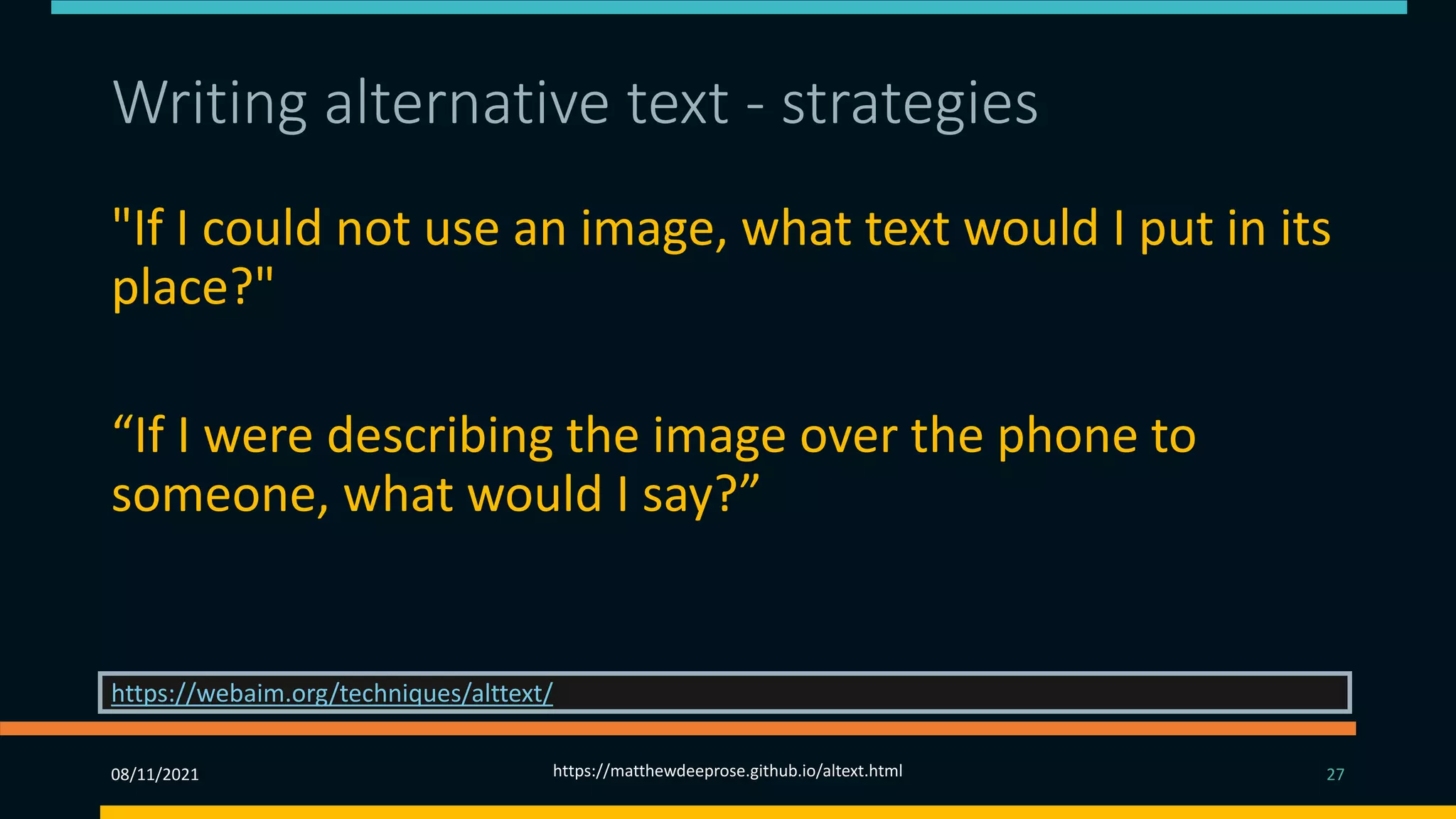Writing alternative text - strategies
"If I could not use an image, what text would I put in its
place?"
“If I were describing the image over the phone to
someone, what would I say?”
https://webaim.org/techniques/alttext/
08/11/2021 https://matthewdeeprose.github.io/altext.html 27
 