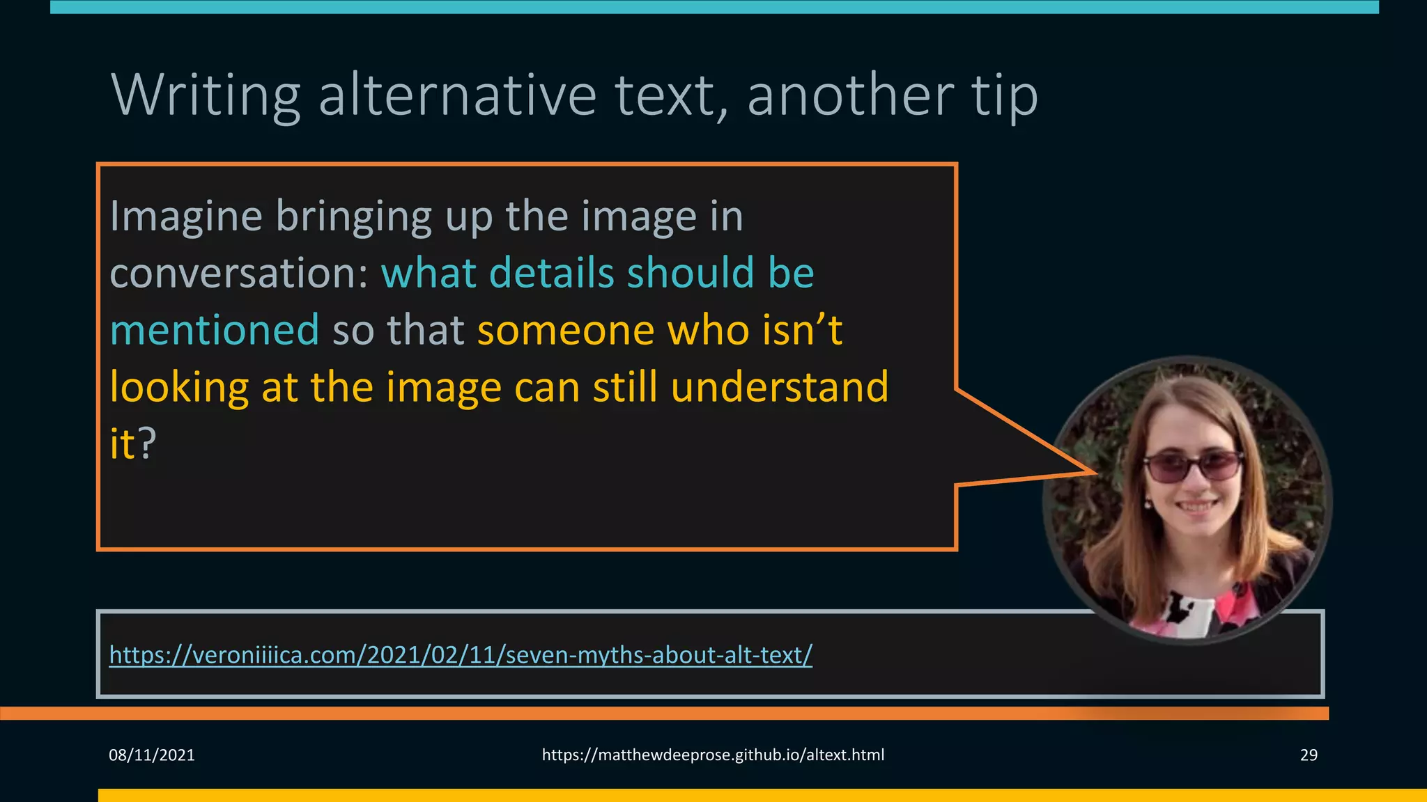 Writing alternative text, another tip (2)
https://veroniiiica.com/2021/02/11/seven-myths-about-alt-text/
08/11/2021 https://matthewdeeprose.github.io/altext.html 29
Imagine bringing up the image in
conversation: what details should be
mentioned so that someone who isn’t
looking at the image can still understand
it?
 