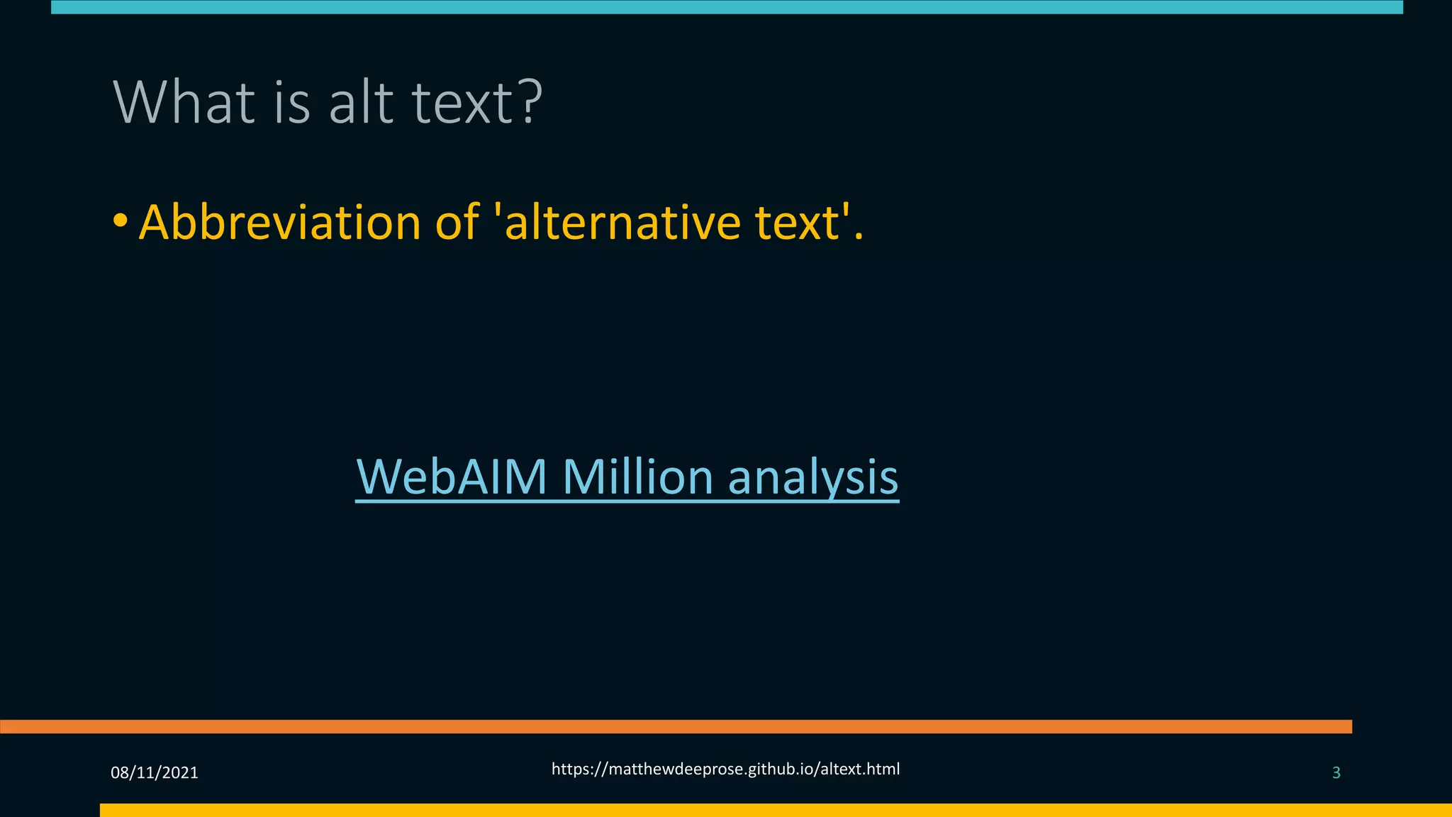 What is alt text?
• Abbreviation of 'alternative text'.
• Alt text is the written copy that appears in place of an
image on a webpage.
• The 2019 WebAIM Million analysis found that missing
alt-text was the second most common accessibility
failing. So why, given its importance, is alt-text often
so badly implemented?
08/11/2021 https://matthewdeeprose.github.io/altext.html 3
 