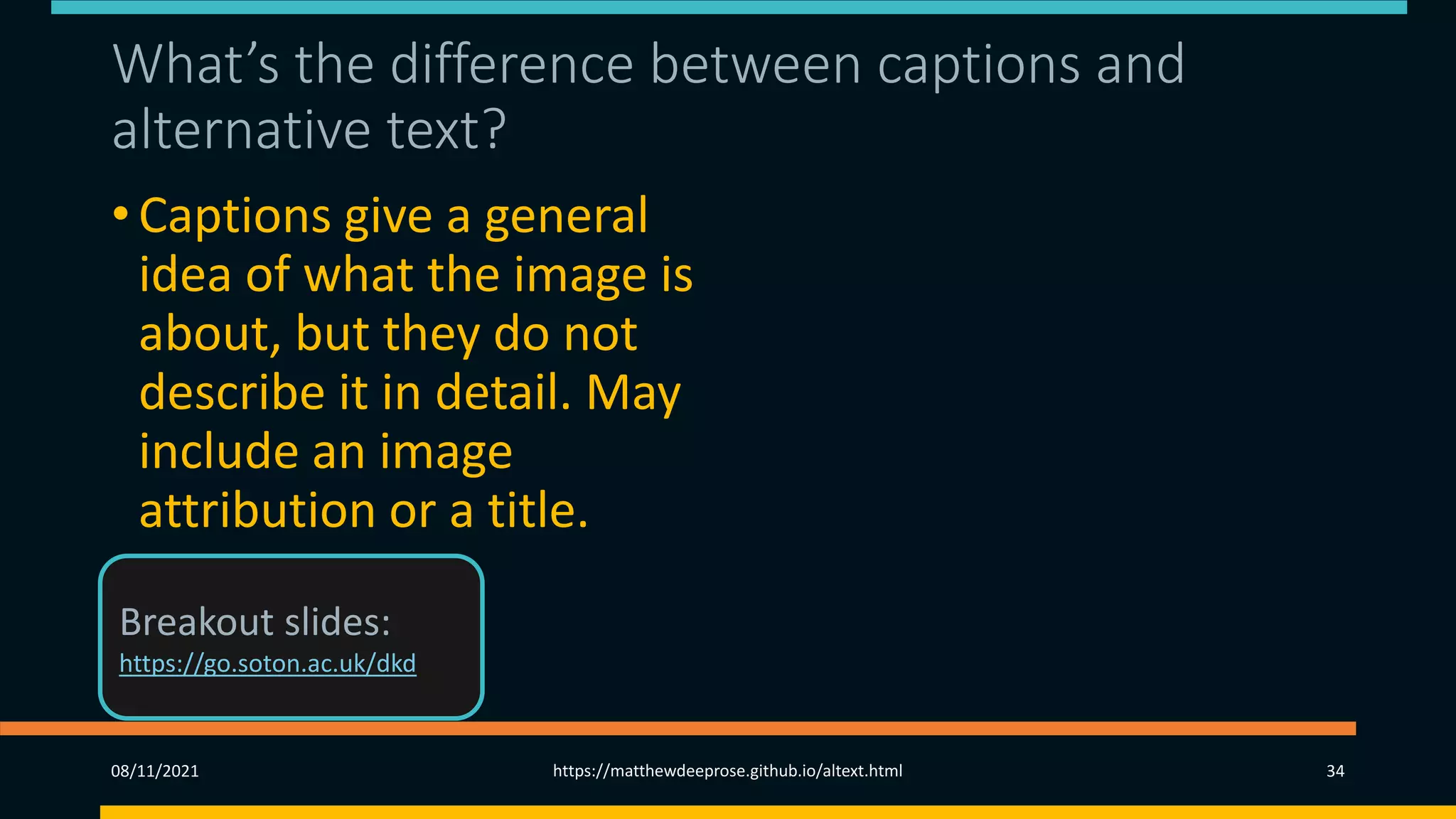 What’s the difference between captions and
alternative text?
• Captions give a general
idea of what the image is
about, but they do not
describe it in detail. May
include an image
attribution or a title.
08/11/2021 https://matthewdeeprose.github.io/altext.html 34
Breakout slides:
https://go.soton.ac.uk/dkd
 