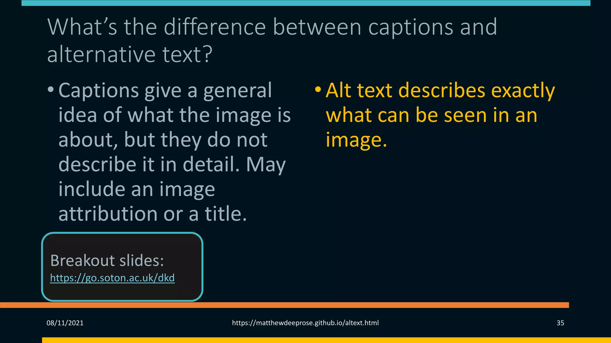 What’s the difference between captions and
alternative text?
• Captions give a general
idea of what the image is
about, but they do not
describe it in detail. May
include an image
attribution or a title.
•Alt text describes exactly
what can be seen in an
image.
08/11/2021 https://matthewdeeprose.github.io/altext.html 35
Breakout slides:
https://go.soton.ac.uk/dkd
 