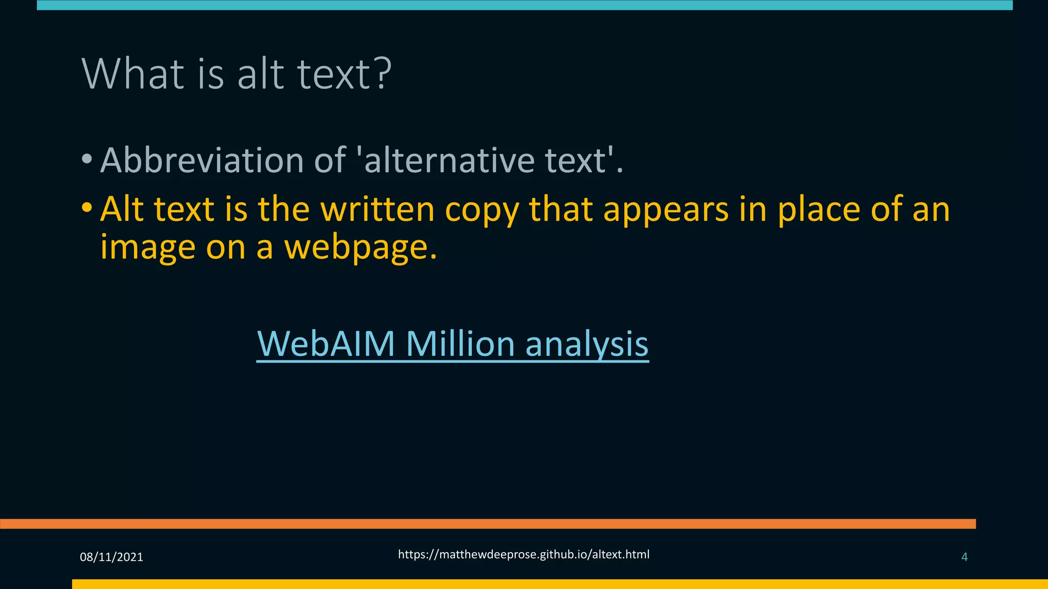 What is alt text? (2)
• Abbreviation of 'alternative text'.
• Alt text is the written copy that appears in place of an
image on a webpage.
• The 2019 WebAIM Million analysis found that missing
alt-text was the second most common accessibility
failing. So why, given its importance, is alt-text often
so badly implemented?
08/11/2021 https://matthewdeeprose.github.io/altext.html 4
 