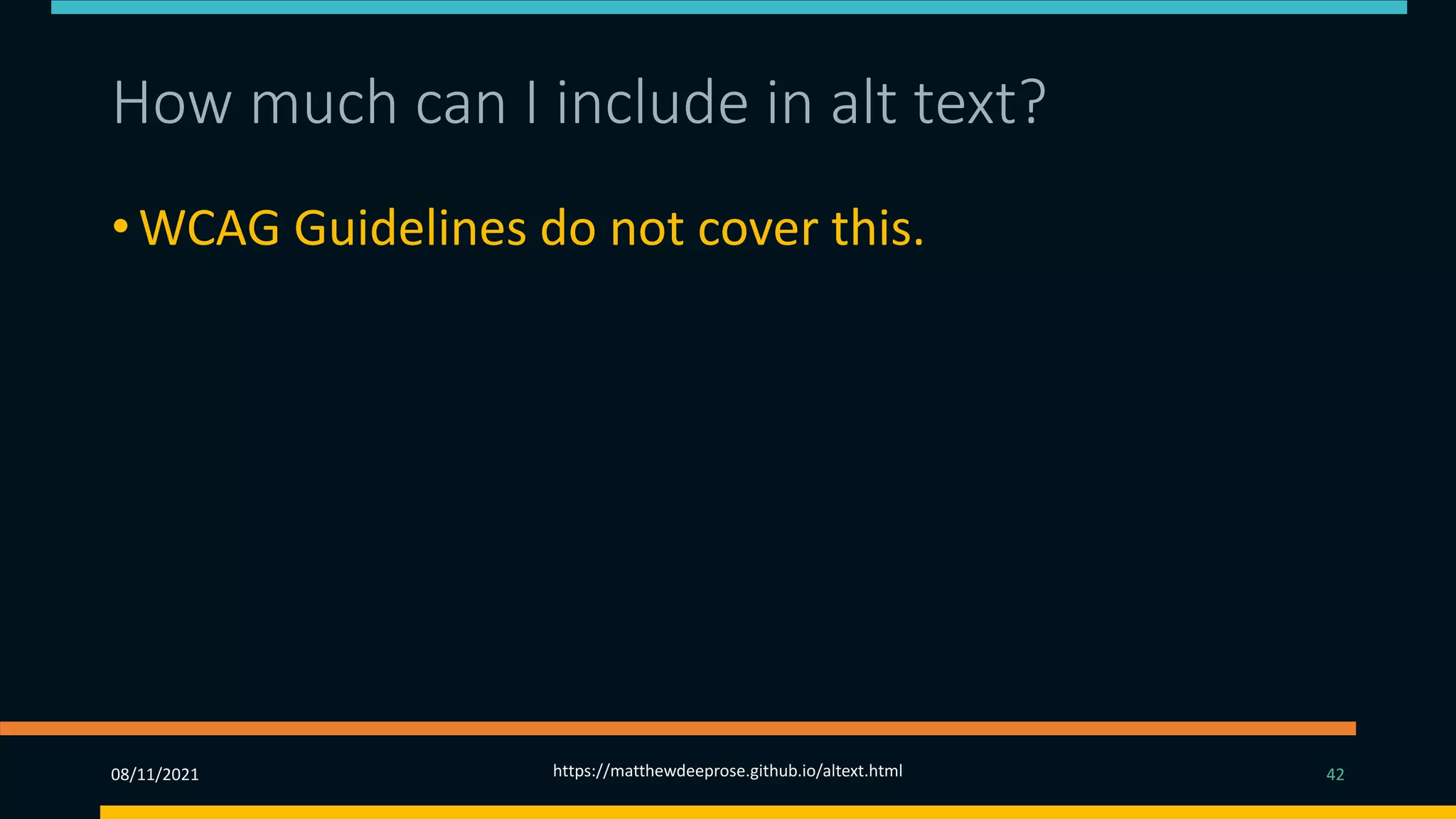 How much can I include in alt text?
• WCAG Guidelines do not cover this.
• For SEO, Google counts a maximum of 16 words
(approximately 125 characters).
• You should use as much text as is necessary to be
effective.
08/11/2021 https://matthewdeeprose.github.io/altext.html 42
 