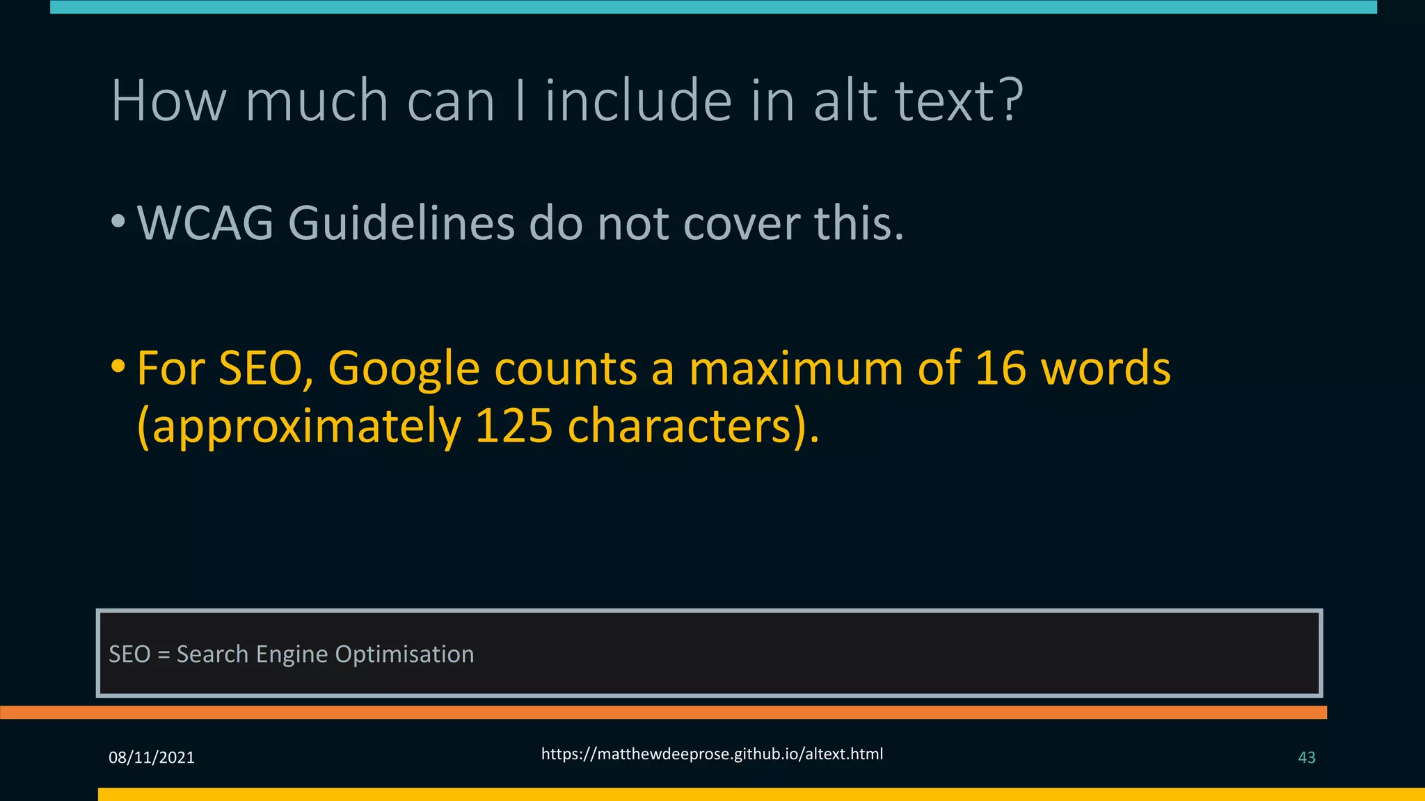 How much can I include in alt text? (2)
• WCAG Guidelines do not cover this.
• For SEO, Google counts a maximum of 16 words
(approximately 125 characters).
• You should use as much text as is necessary to be
effective.
SEO = Search Engine Optimisation
08/11/2021 https://matthewdeeprose.github.io/altext.html 43
 