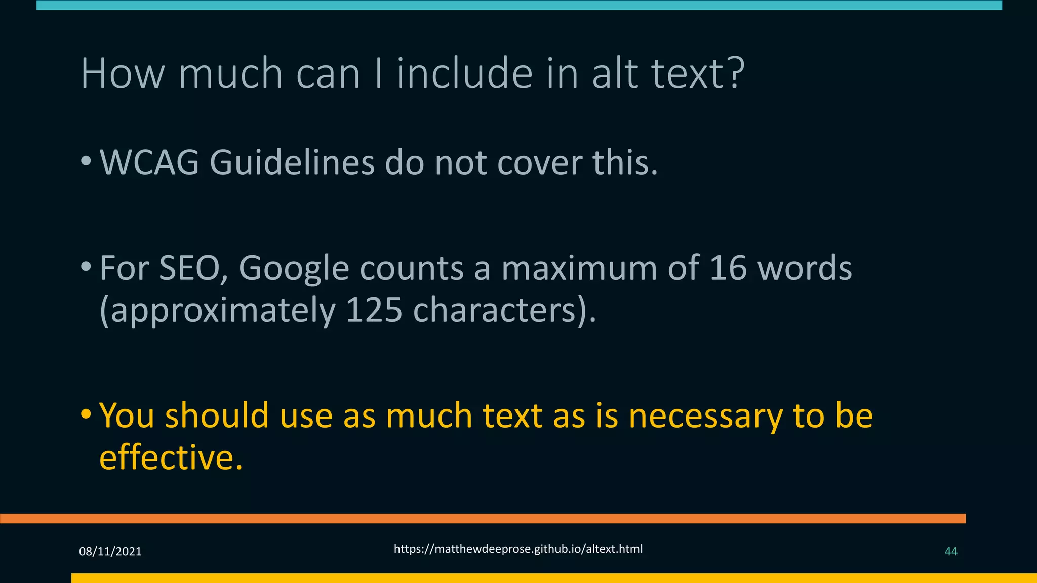 How much can I include in alt text? (3)
• WCAG Guidelines do not cover this.
• For SEO, Google counts a maximum of 16 words
(approximately 125 characters).
• You should use as much text as is necessary to be
effective.
08/11/2021 https://matthewdeeprose.github.io/altext.html 44
 